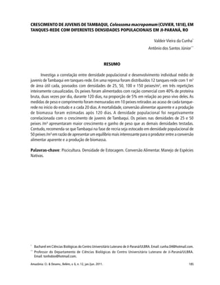 185Amazônia: Ci. & Desenv., Belém, v. 6, n. 12, jan./jun. 2011.
CRESCIMENTO DE JUVENIS DE TAMBAQUI, Colossoma macropomum (CUVIER, 1818), EM
TANQUES-REDE COM DIFERENTES DENSIDADES POPULACIONAIS EM JI-PARANÁ, RO
Valdeir Vieira da Cunha*
Antônio dos Santos Júnior**
RESUMO
Investiga a correlação entre densidade populacional e desenvolvimento individual médio de
juvenis deTambaqui em tanques-rede. Em uma represa foram distribuídos 12 tanques-rede com 1 m3
de área útil cada, povoados com densidades de 25, 50, 100 e 150 peixes/m3
, em três repetições
inteiramente casualizadas. Os peixes foram alimentados com ração comercial com 40% de proteína
bruta, duas vezes por dia, durante 120 dias, na proporção de 5% em relação ao peso vivo deles. As
medidas de peso e comprimento foram mensuradas em 10 peixes retirados ao acaso de cada tanque-
rede no início do estudo e a cada 20 dias.A mortalidade, conversão alimentar aparente e a produção
de biomassa foram estimadas após 120 dias. A densidade populacional foi negativamente
correlacionada com o crescimento de juvenis de Tambaqui. Os peixes nas densidades de 25 e 50
peixes /m³ apresentaram maior crescimento e ganho de peso que as demais densidades testadas.
Contudo, recomenda-se queTambaqui na fase de recria seja estocado em densidade populacional de
50 peixes /m³ em razão de apresentar um equilíbrio mais interessante para o produtor entre a conversão
alimentar aparente e a produção de biomassa.
Palavras-chave: Piscicultura. Densidade de Estocagem. Conversão Alimentar. Manejo de Espécies
Nativas.
*
Bacharel em Ciências Biológicas do Centro Universitário Luterano de Ji-Paraná/ULBRA.Email: cunha.04@hotmail.com.
**
Professor do Departamento de Ciências Biológicas do Centro Universitário Luterano de Ji-Paraná/ULBRA.
Email: tonhobio@hotmail.com.
 