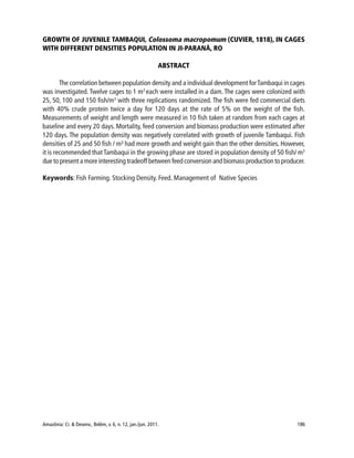 Amazônia: Ci. & Desenv., Belém, v. 6, n. 12, jan./jun. 2011. 186
GROWTH OF JUVENILE TAMBAQUI, Colossoma macropomum (CUVIER, 1818), IN CAGES
WITH DIFFERENT DENSITIES POPULATION IN JI-PARANÁ, RO
ABSTRACT
The correlation between population density and a individual development forTambaqui in cages
was investigated.Twelve cages to 1 m3
each were installed in a dam.The cages were colonized with
25, 50, 100 and 150 fish/m3
with three replications randomized. The fish were fed commercial diets
with 40% crude protein twice a day for 120 days at the rate of 5% on the weight of the fish.
Measurements of weight and length were measured in 10 fish taken at random from each cages at
baseline and every 20 days. Mortality, feed conversion and biomass production were estimated after
120 days. The population density was negatively correlated with growth of juvenile Tambaqui. Fish
densities of 25 and 50 fish / m³ had more growth and weight gain than the other densities. However,
it is recommended thatTambaqui in the growing phase are stored in population density of 50 fish/ m3
due to present a more interesting tradeoff between feed conversion and biomass production to producer.
Keywords: Fish Farming. Stocking Density. Feed. Management of Native Species
 