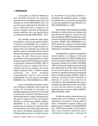 187Amazônia: Ci. & Desenv., Belém, v. 6, n. 12, jan./jun. 2011.
1 INTRODUÇÃO
A piscicultura no estado de Rondônia é
uma atividade econômica em expansão,
apresentando uma produção próxima de 5 mil
toneladas no ano de 2006 (BIOFISH, 2011). Há
um forte apoio institucional do Ministério da
Pesca e Aquicultura para a criação de uma
estrutura estadual a qual trate da liberação de
licenças ambientais, que é um requisito básico
ao aumento da produção (MINISTÉRIO..., 2011).
Esta atividade, atualmente, adota alguns
procedimentos e técnicas para ganhar eficiência
e aumentar a produtividade, isto é, produzir o
máximo ao menor custo.A criação de peixes em
tanques-rede é uma alternativa que atinge este
objetivo e pode ser entendida como um sistema
intensivo de produção, com renovação contínua
de água em uma infraestrutura barata,
mostrando-se útil ao aproveitamento de corpos
d’água que apresentam limitações para a prática
da piscicultura convencional (CONTE, 2002). A
criação de peixes em tanques-rede tem se
mostrado uma técnica vantajosa, com menor
impacto ambiental sobre o ambiente, quando
comparada com outras atividades
empreendedoras, além de exibir elevada
produtividade com altas taxas de estocagem
(ANDRADE et al., 1993; BRANDÃO et al., 2004).
Assim, a densidade de estocagem assume
uma relevância considerável nesse sistema de
criação. Por densidade de estocagem, ou
densidade populacional, entende-se como sendo
a relação entre o número de indivíduos de uma
determinada espécie e o espaço ocupado por eles,
que pode ser expresso em área, para espécies
terrestres ou volume, para espécies aquáticas
(BRANDÃO et al., 2004). A densidade
populacional nos sistemas de criação de peixes
é um dos fatores mais críticos para o bem-estar
dos animais. Densidades populacionais muito
elevadas podem promover a redução das taxas
de crescimento e de conversão alimentar, o
canibalismo das nadadeiras dorsais, a redução
da condição física, o incremento da competição
e a piora da qualidade da água (IGUCHI et al.,
2003; PEDRAZZANI et al., 2007).
Nestesentido,adeterminaçãodadensidade
ótima para a criação de peixes em tanques-rede
está diretamente ligada ao conceito de Boas
Práticas de Manejo (BPM) em sistemas de criação,
que têm usado estudos de indicadores de estresse
em peixes (PORTO, 2005; PEDRAZZANI et al.,
2007). Desta feita, situações de estresse podem
ser evitadas por meio de contínuo monitoramento,
melhorando as atividades na piscicultura.
Na Região Norte,a espécie mais explorada
comercialmente é o Tambaqui (Colossoma
macropomum) (VAL et al.,2000),caracídeo nativo
da bacia amazônica habitante dos rios do Brasil,
Venezuela, Colômbia, Peru e Bolívia (TAPHORN,
1992). Na natureza há registros de que ele atinge
peso aproximado de 30 kg, sendo considerado
um dos maiores peixes de escamas da bacia
amazônica, superado em tamanho somente pelo
Pirarucu (Arapaima gigas) (KUBITZA, 2004). O
Tambaqui apresenta grande facilidade de
obtenção de juvenis, bom potencial de
crescimento e alta produtividade, bem como a
aceitação pela população humana, destacando-
se como uma das espécies de peixes mais
importantes para a economia regional (ARAÚJO-
LIMA; GOULDING, 1998).
O cultivo de espécies nativas de peixes em
tanques-rede, como o Tambaqui, é de extrema
importância, por permitir o manejo seletivo e
evitar a introdução de espécies exóticas, que
podem ameaçar o equilíbrio ambiental (BARBOSA
et al., 2000). Neste contexto, o uso de tanques-
rede é uma ferramenta importante para a
realização de estudos para a obtenção de
 