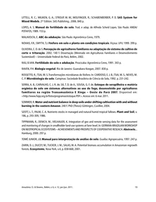 19Amazônia: Ci. & Desenv., Belém, v. 6, n. 12, jan./jun. 2011.
LITTELL, R. C.; MILIKEN, G. A.; STROUP, W. W.; WOLFINGER, R.; SCHABENBERBER, P. D. SAS System for
Mixed Models. 2nd
Edition. SAS Publishing.. 2006. 840 p.
LOPES, A. S. Manual de fertilidade do solo. Trad. e adap. de Alfredo Scheid Lopes. São Paulo: ANDA/
POTAFOS, 1989. 153 p.
MALAVOLTA, E. ABC da adubação. São Paulo: Agronômica Ceres, 1979.
NOVAIS, F.R.; SMYTH, T.J. Fósforo em solo e planta em condições tropicais. Viçosa: UFV, 1999. 399 p.
OLIVEIRA, C. D. de S. Percepção de agricultores familiares na adaptação do sistema de cultivo de
corte e trituração. 2002. 140 f. Dissertação (Mestrado em Agriculturas Familiares e Desenvolvimento
Sustentável) – Universidade Federal do Pará, Belém, 2002.
RAIJ, B.VAN. Fertilidade do solo e adubação. Piracicaba: Agronômica Ceres, 1991. 343 p.
RAVEN, P.H. Biologia vegetal. Rio de Janeiro: Guanabara Koogan, 2007. 830 p.
ROSSETTO, R.;TSAI, M. S.Transformações microbianas do fósforo. In: CARDOSO, E. J. B.;TSAI, M. S.; NEVES, M.
C. P. Microbiologia do solo. Campinas: Sociedade Brasileira de Ciência do Solo, 1992. p. 231-242.
SERRA, A. B.; CARVALHO, C. J. R. de; SÁ, T. D. de A.; SOUSA, G. F. de. Estoque de serapilheira e matéria
orgânica do solo em sistemas alternativos ao uso do fogo, desenvolvido por agricultores
familiares na região Transamazônica E Xingu – Oeste do Pará 2007. Disponível em:
<http://www.fvpp.org.br/fotos/programas/estoque.PDF>.Acesso em: 6 mar. 2011.
SOMMER,R.Water and nutrient balance in deep soils under shifting cultivation with and without
burning in the eastern Amazon. 240 f. PhD (Thesis)-Göttingen, Cuvillier, 2004.
SZOTT, L. T.; PALM, C. A. Nutrients stocks in managed and natural humid tropical fallows. Plant and Soil, v.
186, p. 293-309, 1986.
TIPPMANN, R.; DENICH, M.; VIELHAUER, K. Integration of geo and remote sensing data for the assessment
and monitoring of changes in smallholder land-use systems at farer level.In:GERMAN-BRAZILIANWORKSHOP
ON NEOTROPICAL ECOSYSTEMS –ACHIEVEMENTSAND PROSPECTS OF COOPERATIVE RESEACH.Abstracts...
Hamburg, 2000. 297 p.
TOMÉ JUNIOR, J.B. Manual para interpretação de análise de solo. Guaíba:Agropecuária, 1997. 247 p.
ZARIN, D. J.; DUCEY, M.; TUCKER, J. M.; SALAS, W. A. Potential biomass accumulation in Amazonian regrowth
forests. Ecosystems, Nova York, v.4, p. 658-668, 2001.
 