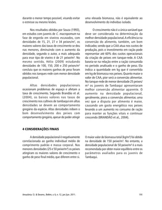 191Amazônia: Ci. & Desenv., Belém, v. 6, n. 12, jan./jun. 2011.
durante o menor tempo possível, visando evitar
o estresse ou mesmo lesões.
Nos resultados obtidos por Souza (1993),
em estudos com juvenis de C. macropomum na
fase de engorda em viveiros escavados, com
densidades de 15, 21, 27 e 34 peixes/m3
, os
maiores valores das taxas de crescimento se deu
nas menores, diminuindo com o aumento da
densidade, segundo o autor, a mais adequada
para esse tipo de viveiro é de 21 peixe/m³. No
mesmo sentido, Hélio (2009) estudando
densidades de 100, 150, 200 e 250 peixes/m3
concluiu que os maiores ganhos de peso foram
obtidos nos tanques-rede com menor densidade
populacional.
Altas densidades populacionais
ocasionam problemas de espaço e afetam a
taxa de crescimento. Segundo Brandão et al.
(2004), os baixos valores nas taxas de
crescimento nos cultivos de tambaqui em altas
densidades se devem ao comportamento
gregário da espécie. Altas densidades inibem o
bom desenvolvimento dos peixes com
comportamento gregário,apesar de poder atingir
uma elevada biomassa, não é equivalente ao
desenvolvimento do indivíduo isolado.
O crescimento não é a única variável que
deve ser considerada na determinação da
melhor densidade populacional.A eficiência na
conversão do alimento, também, um bom
indicador, sendo que a CAA atua nos custos de
produção, pois o investimento em ração pode
representar até 60% dos custos operacionais
da criação de peixes em tanque-rede. A CAA
baseia-se na relação entre a ração consumida
no período analisado e o ganho de peso. Ela
indica a quantidade em kg que é convertida
em kg de biomassa nos peixes.Quanto maior o
valor de CAA, pior será a conversão alimentar.
No tanque-rede de menor densidade 25 peixes/
m³ os juvenis de Tambaqui apresentaram
melhor conversão alimentar aparente. O
aumento na densidade populacional,
geralmente, piora a conversão alimentar, uma
vez que a disputa por alimento é maior,
causando um gasto energético nos peixes
levando a um aumento no consumo de ração
para manter as funções vitais e continuar
crescendo (BRANDÃO et al., 2004).
4 CONSIDERAÇÕES FINAIS
A densidade populacional é negativamente
correlacionada ao ganho individual médio de
comprimento padrão e massa corporal. Nas
menores densidades (25 e 50 peixe/m³) os peixes
atingiram os maiores valores de crescimento e
ganho de peso final médio, que diferem entre si.
O maior valor de biomassa total (kg/m³) foi obtido
na densidade de 150 peixe/m³. No entanto, a
densidade populacional de 50 peixe/m³ é a mais
recomendada por obter maior equilíbrio entre os
parâmetros avaliados para os juvenis de
Tambaqui.
 