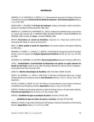 Amazônia: Ci. & Desenv., Belém, v. 6, n. 12, jan./jun. 2011. 192
REFERÊNCIAS
ANDRADE, P. C. M.; TOLENTINO,A. S.; FREITAS, C. E. C. Desenvolvimento de juvenis de Tambaqui (Colossoma
macropomum) em gaiolas.Revista da Universidade do Amazonas - Série Ciências Agrárias,Manaus,
v. 2, p. 23-36, 1993.
ARAÚJO-LIMA, C.; GOULDING, M. Os frutos do tambaqui: ecologia, conservação e cultivo na Amazônia.
Brasília, DF: Sociedade Civil Mamirauá/CNPq, 1998. 186 p.
BARBOSA, D. S.; OLIVEIRA, M. D.; NASCIMENTO, F. L.; SILVA, E.Avaliação da qualidade da água na piscicultura
em tanques-rede, Pantanal, MS. In: SIMPÓSIO SOBRE RECURSOS NATURAIS E SOCIO-ECONÔMICOS DO
PANTANAL, 2000, Corumbá, Ms: Anais... Corumbá: EMBRAPA, 2000.
BIOFISH. Piscicultura no estado de Rondônia. Disponível em: <http://www. biofish.com.br/
interna.php?cdP=1&cdS=4>.Acesso: em 20 mar. 2011.
BOYD, C.E. Water quality in ponds for Aquaculture. First printing. Alabama: Brimingham Publishing
Co,1990. 482 p.
BRANDÃO, F. R.; GOMES, L. C.; CHAGAS, E. C.;ARAUJO, L. D. Densidade de estocagem de juvenis de tambaqui
durante a recria em tanques-rede. Pesquisa Agropecuária Brasileira, Brasilia, DF, v.39, n.4, p. 357-362,
abr. 2004.
CECCARELLI, P. S.;SENHORINI, J.A.;VOLPATO, G. Dicas em piscicultura. Botucatu, SP: Santana, 2000.247 p.
CONTE, L. Produtividade e economicidade da tilapicultura em gaiolas na região sudoeste do
Estado de São Paulo: estudo de casos. 2002. Dissertação (Mestrado em Ciências Animal e Pastagens) -
Universidade de São Paulo, Piracicaba, 2002.
GAMA, M. J. Boletim climatológico de Rondônia: 2003. Porto Velho: SEDAM- RO, 2005.
GRAEF, E. W.; RESENDE, E. K.; PETRY, P.; STORI FILHO, A. Policultivo de Matrinchã (Brycon sp.) e Jaraqui
(Semaprochilodus sp.) em pequenas represas. Acta Amazônica, Manaus, v. 16/17, nº único, p. 33-42, 1987.
Suplemento.
IGUCHI, K.; OGAWA, K.; NAGAE, M.; ITO, F. The influence of rearing density on stress response and disease
susceptibility of ayu (Plecoglossus altivelis). Aquaculture, Ottawa, v. 220, p. 515-523, 2003.
KUBITZA, F.Coletânea de informações aplicadas ao cultivo de tambaqui, do pacu e de outros peixes redondos.
Panorama da Aquicultura, Rio de Janeiro, v.14, n.83, maio/jun. 2004.
KUBITZA, F. Qualidade da água na produção de peixes. São Paulo: CIP-USP, 1999.
______. Qualidade da água no cultivo de peixes e camarões. São Paulo: CIP-USP, 2003.
MEROLA,N.;SOUZA,H.Cage Culture of theAmazon FishTambaqui, Colossoma macropomum,atTwo Stocking
Densities. Aquaculture, Ottawa, v. 71, p.15-21, jun.1988.
 