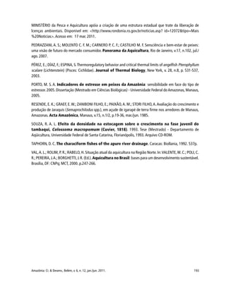 193Amazônia: Ci. & Desenv., Belém, v. 6, n. 12, jan./jun. 2011.
MINISTÉRIO da Pesca e Aquicultura apóia a criação de uma estrutura estadual que trate da liberação de
lcenças ambientais. Disponível em: <http://www.rondonia.ro.gov.br/noticias.asp? id=12072&tipo=Mais
%20Noticias>.Acesso em: 17 mar. 2011.
PEDRAZZANI, A. S.; MOLENTO C. F. M.; CARNERO P. C. F.; CASTILHO M. F. Sensciência e bem-estar de peixes:
uma visão de futuro do mercado consumidor. Panorama da Aquicultura, Rio de Janeiro, v.17, n.102, jul./
ago. 2007.
PÉREZ, E.; DÍAZ, F.; ESPINA, S.Thermoregulatory behavior and critical thermal limits of angelfish Pterophyllum
scalare (Lichtenstein) (Pisces: Cichlidae). Journal of Thermal Biology, New York, v. 28, n.8, p. 531-537,
2003.
PORTO, M. S. A. Indicadores de estresse em peixes da Amazônia: sensibilidade em face do tipo de
estressor. 2005. Dissertação (Mestrado em Ciências Biológicas) - Universidade Federal do Amazonas, Manaus,
2005.
RESENDE, E. K.; GRAEF, E.W.; ZANIBONI FILHO, E.; PAIXÃO,A. M.; STORI FILHO,A.Avaliação do crescimento e
produção de Jaraquis (Semaprochilodus spp.), em açude de igarapé de terra firme nos arredores de Manaus,
Amazonas. Acta Amazônica, Manaus, v.15, n.1/2, p.19-36, mar./jun. 1985.
SOUZA, R. A. L. Efeito da densidade na estocagem sobre o crescimento na fase juvenil do
tambaqui, Colossoma macropomum (Cuvier, 1818). 1993. Tese (Mestrado) - Departamento de
Aqüicultura, Universidade Federal de Santa Catarina, Florianópolis, 1993. Arquivo CD-ROM.
TAPHORN, D. C. The characiform fishes of the apure river drainage. Caracas: Biollania, 1992. 537p.
VAL,A. L.; ROLIM, P. R.; RABELO, H. Situação atual da aquicultura na Região Norte. In:VALENTE,W. C.; POLI, C.
R.;PEREIRA,J.A.;BORGHETTI,J.R.(Ed.).Aquicultura no Brasil: bases para um desenvolvimento sustentável.
Brasília, DF: CNPq; MCT, 2000. p.247-266.
 