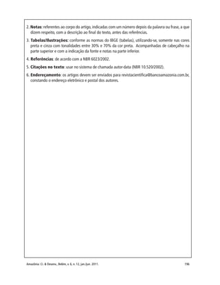 Amazônia: Ci. & Desenv., Belém, v. 6, n. 12, jan./jun. 2011. 196
2. Notas: referentes ao corpo do artigo, indicadas com um número depois da palavra ou frase, a que
dizem respeito, com a descrição ao final do texto, antes das referências.
3. Tabelas/Ilustrações: conforme as normas do IBGE (tabelas), utilizando-se, somente nas cores
preta e cinza com tonalidades entre 30% e 70% da cor preta. Acompanhadas de cabeçalho na
parte superior e com a indicação da fonte e notas na parte inferior.
4. Referências: de acordo com a NBR 6023/2002.
5. Citações no texto: usar no sistema de chamada autor-data (NBR 10.520/2002).
6. Endereçamento: os artigos devem ser enviados para revistacientifica@bancoamazonia.com.br,
constando o endereço eletrônico e postal dos autores.
 