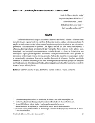 21Amazônia: Ci. & Desenv., Belém, v. 6, n. 12, jan./jun. 2011.
FONTES DE CONTAMINAÇÃO MICROBIANA DA CASTANHA-DO-PARÁ
Paulo de Oliveira Martins Junior*
Vespasiano Yoji Kanzaki de Sousa**
Amabel Fernandes Correia***
Élida Cleyse Gomes da Mata****
Luís Isamu Barros Kanzaki*****
RESUMO
A amêndoa da castanha-do-pará ou castanha-do-brasil (Bertholletia excelsa) é excelente fonte
de nutrientes, em especial proteínas e selênio, destacando-se como produto nobre de exportação.As
exigências sanitárias do comércio internacional tem imposto prejuízos econômicos aos extrativistas,
produtores e atravessadores do produto. Com especial ênfase, por seus efeitos cancerígenos, a
aflatoxina, toxina produzida principalmente por Aspergiillus flavus, tem sido nestes últimos anos,
investigada com intensidade nas amêndoas da castanha-do-pará e, a detecção desta toxina, tem
restringido a exportação deste produto. No entanto, vários procedimentos vêm sendo aplicados no
controle da contaminação fúngica dos seus produtos. No bojo dos trabalhos conduzidos para avaliar
a contaminação microbiana, detectou-se, também, bactérias de diferentes famílias, permitindo
identificar as fontes de contaminação por estes microorganismos e interações que possam ter algum
significado biológico até então desconhecidos,tal como o papel dos metabólitos bacterianos no controle
sobre os fungos aflatoxigênicos.
Palavras-chave: Castanha-do-pará. Bertholletia excelsa. Bactérias. Fungos. Aflatoxina.
*
Farmacêutico-Bioquímico; Hospital da Universidade de Brasília. E-mail: paulo.olimart@gmail.com.
**
Mestrando; Laboratório de Bioprospecção, Universidade de Brasília. E-mail: yksousa@hotmail.com.
***
Mestre; LACEN-Distrito Federal, Brasília. E-mail: amabelfernandes@yahoo.com.br.
****
Mestre; Laboratório de Bioprospecção, Universidade de Brasília. E-mail: elidamata@unb.br.
****
Doutor em Ciências; Professor Titular de Microbiologia; Laboratório de Bioprospecção, Universidade de Brasília.
E-mail: kanzaki@unb.br.
 