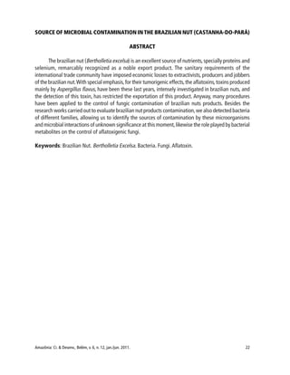 Amazônia: Ci. & Desenv., Belém, v. 6, n. 12, jan./jun. 2011. 22
SOURCE OF MICROBIAL CONTAMINATION IN THE BRAZILIAN NUT (CASTANHA-DO-PARÁ)
ABSTRACT
The brazilian nut (Bertholletia excelsa) is an excellent source of nutrients,specially proteins and
selenium, remarcably recognized as a noble export product. The sanitary requirements of the
international trade community have imposed economic losses to extractivists, producers and jobbers
of the brazilian nut.With special emphasis,for their tumorigenic effects,the aflatoxins,toxins produced
mainly by Aspergillus flavus, have been these last years, intensely investigated in brazilian nuts, and
the detection of this toxin, has restricted the exportation of this product. Anyway, many procedures
have been applied to the control of fungic contamination of brazilian nuts products. Besides the
research works carried out to evaluate brazilian nut products contamination,we also detected bacteria
of different families, allowing us to identify the sources of contamination by these microorganisms
and microbial interactions of unknown significance at this moment,likewise the role played by bacterial
metabolites on the control of aflatoxigenic fungi.
Keywords: Brazilian Nut. Bertholletia Excelsa. Bacteria. Fungi.Aflatoxin.
 