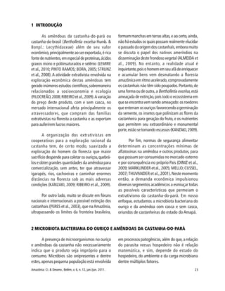 23Amazônia: Ci. & Desenv., Belém, v. 6, n. 12, jan./jun. 2011.
1 INTRODUÇÃO
As amêndoas da castanha-do-pará ou
castanha-do-brasil (Bertholletia excelsa Humb. &
Bonpl.: Lecythidaceae) além de seu valor
econômico,principalmente ao ser exportada,é rica
fontedenutrientes,emespecialdeproteínas,ácidos
graxos mono e poliinsaturados e selênio (LEMIRE
et al., 2010; PINTO RAMOS; BORA, 2005; STRUNZ
et al., 2008).A atividade extrativista envolvida na
exploração econômica destas amêndoas tem
gerado inúmeros estudos científicos,sobremaneira
relacionados a socioeconomia e ecologia
(FILOCREÃO,2008;RIBEIROetal.,2009).Avariação
do preço deste produto, com e sem casca, no
mercado internacional afeta principalmente os
atravessadores, que compram das famílias
extrativistas na floresta a castanha e as exportam
para auferirem lucros maiores.
A organização dos extrativistas em
cooperativas para a exploração racional da
castanha tem, de certo modo, suavizado a
exploração do homem da floresta que maior
sacrifício despende para coletar os ouriços,quebrá-
los e obter grandes quantidades da amêndoa para
comercialização, sem antes, ter que atravessar
igarapés, rios, cachoeiras e caminhar enormes
distâncias na floresta sob as mais adversas
condições (KANZAKI, 2009; RIBEIRO et al., 2009).
Por outro lado, muito se discute em fóruns
nacionais e internacionais a possível extinção dos
castanhais (PERES et al., 2003), que na Amazônia,
ultrapassando os limites da fronteira brasileira,
formam manchas em terras altas,e ao certo,ainda,
não há estudos os quais possam realmente elucidar
o passado da origem dos castanhais,embora muito
se discuta o papel dos nativos ameríndios na
disseminação deste frondoso vegetal (ALMEIDA et
al., 2009). No entanto, a realidade atual é
inquietante,poisohomememseuafãdeenriquecer
e acumular bens vem desmatando a floresta
amazônica em ritmo acelerado,comprovadamente
os castanhais não têm sido poupados.Portanto,de
uma forma ou de outra, a Bertholletia excelsa, está
ameaçada de extinção,pois todo o ecossistema em
que se encontra vem sendo ameaçado: os roedores
que enterram os ouriços favorecendo a germinação
da semente, os insetos que polinizam as flores da
castanheira para geração do fruto, e os nutrientes
que permitem seu extraordinário e monumental
porte,estãosetornandoescassos(KANZAKI,2009).
Por fim, normas de segurança alimentar
determinam as concentrações mínimas de
aflatoxinas na amêndoa e outros produtos, para
que possam ser consumidas no mercado externo
e por consequência no próprio País (DINIZ et al.,
2009; MARKLINDER et al., 2005; MELLO; CUSSEL,
2007;THUVANDER et al.,2001).Neste momento
então, a demanda econômica impulsionou
diversos segmentos acadêmicos a esmiuçar todas
as possíveis características que permeiam o
extrativismo da castanha-do-pará. Em nosso
enfoque, estudamos a microbiota bacteriana do
ouriço e da amêndoa com casca e sem casca,
oriundos de castanheiras do estado do Amapá.
2 MICROBIOTA BACTERIANA DO OURIÇO E AMÊNDOAS DA CASTANHA-DO-PARÁ
A presença de microorganismos no ouriço
e amêndoas da castanha não necessariamente
indica que o produto seja impróprio para o
consumo. Micróbios são onipresentes e dentre
estes,apenas pequena população está envolvida
em processos patogênicos,além do que,a relação
do parasita versus hospedeiro não é relação
matemática, e sim, depende do estado do
hospedeiro, do ambiente e da carga microbiana
dentre múltiplos fatores.
 