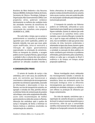 27Amazônia: Ci. & Desenv., Belém, v. 6, n. 12, jan./jun. 2011.
Brasileiro do Meio Ambiente e dos Recursos
Naturais (IBAMA),Instituições Federais de Ensino,
Secretarias de Ciência e Tecnologia, Embrapa e
Organizações Não Governamentais (ONGs) com
propósitos sérios, poderiam colaborar
decisivamente na melhoria das condições tanto
das atividades inerentes do extrativismo da
castanha, como também no manejo e
conservação dos castanhais como proposto
(ALMEIDA et al., 2009).
Por outro lado, o tempo, que os ouriços e
posteriormente as castanhas já amontoados
aguardam para serem quebrados, poderia ser
bastante reduzido, mas para que essas ações
sejam modificadas, torna-se necessária a
interação de órgãos governamentais
especializados na orientação do extrativista.
Prévio ao transporte da castanha, a secagem
poderia ocorrer na própria floresta, apesar de que
a umidade é alta e o alcance dos raios solares é
dificultado pela densidade da mata. Desta forma,
poderiam ser utilizados secadores movidos a
fontes alternativas de energia, gerado pelos
próprios resíduos do beneficiamento da castanha
como cascas e ouriços,como vem sendo discutido
em atual projeto coordenado pela Embrapa/Acre
(comunicação pessoal).
O transporte da castanha nas hidrovias
poderia ser melhorado, utilizando-se sacos
impermeáveis para impedir que os carregamentos
fiquem molhados. Quanto às rodovias por onde
se transportam as castanhas temos como
exemplo, a que comunica Macapá a Laranjal do
Jari, a qual no mapa está asfaltada há muitos
anos, mas na realidade se sabe que jamais estas
estradas de chão, bastante acidentadas e
enlameadas na época das chuvas,tiveram o gosto
de conhecer o sabor do piche e asfalto, portanto
a seriedade na execução de obras públicas em
muito contribuiria para minimizar os problemas
enfrentados,particularmente,pelos castanheiros,
embora se saiba que a corrupção no Brasil é
endêmica e de tempos em tempos atinge
proporções epidêmicas.
4 CONSIDERAÇÕES FINAIS
O semeio de lavados de ouriço e das
amêndoas, com e sem casca, da castanha-do-
pará, em nutrientes que favoreceram o
crescimento e colonização de microroganismos
presentes nas estruturas supracitadas,associada
às informações e observações in loco, na
floresta, nas vias de transporte da castanha, em
igarapés e estradas de chão, permitiu elencar
as distintas fontes de contaminação do produto
sob enfoque,como antes amplamente discutido,
assim como recomendações de melhor
gerenciamento na coleta dos ouriços na floresta,
obtenção das amêndoas após a quebra do
ouriço e transporte, de forma a minimizar os
fatores bióticos e abióticos envolvidos na
contaminação da castanha.
Nossas investigações atuais, embasadas
nos microorganismos isolados e extensão da
pesquisa a outras áreas de castanhais da região
amazônica, breve nos esclarecerá acerca das
interações biológicas entre os diferentes
microorganismos que colonizam o ouriço e a
amêndoa em atividades sinérgicas ou inibitórias
com reflexos na produção de aflatoxina por
fungos contaminantes.
Em vista do exposto, concluímos que a
exportação da castanha-do-pará ou castanha-
do-brasil in natura é enorme desperdício para o
extrativista, além do que a comunidade
científica internacional tem relatado episódios
alérgicos na Europa pelo consumo da castanha
 