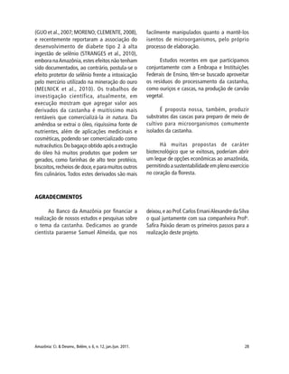 Amazônia: Ci. & Desenv., Belém, v. 6, n. 12, jan./jun. 2011. 28
(GUO et al., 2007; MORENO; CLEMENTE, 2008),
e recentemente reportaram a associação do
desenvolvimento de diabete tipo 2 à alta
ingestão de selênio (STRANGES et al., 2010),
embora naAmazônia, estes efeitos não tenham
sido documentados, ao contrário, postula-se o
efeito protetor do selênio frente a intoxicação
pelo mercúrio utilizado na mineração do ouro
(MELNICK et al., 2010). Os trabalhos de
investigação científica, atualmente, em
execução mostram que agregar valor aos
derivados da castanha é muitíssimo mais
rentáveis que comercializá-la in natura. Da
amêndoa se extrai o óleo, riquíssima fonte de
nutrientes, além de aplicações medicinais e
cosméticas, podendo ser comercializado como
nutracêutico.Do bagaço obtido após a extração
do óleo há muitos produtos que podem ser
gerados, como farinhas de alto teor protéico,
biscoitos,recheios de doce,e para muitos outros
fins culinários. Todos estes derivados são mais
facilmente manipulados quanto a mantê-los
isentos de microorganismos, pelo próprio
processo de elaboração.
Estudos recentes em que participamos
conjuntamente com a Embrapa e Instituições
Federais de Ensino, têm-se buscado aproveitar
os resíduos do processamento da castanha,
como ouriços e cascas, na produção de carvão
vegetal.
É proposta nossa, também, produzir
substratos das cascas para preparo de meio de
cultivo para microorganismos comumente
isolados da castanha.
Há muitas propostas de caráter
biotecnológico que se exitosas, poderiam abrir
um leque de opções econômicas ao amazônida,
permitindo a sustentabilidade em pleno exercício
no coração da floresta.
AGRADECIMENTOS
Ao Banco da Amazônia por financiar a
realização de nossos estudos e pesquisas sobre
o tema da castanha. Dedicamos ao grande
cientista paraense Samuel Almeida, que nos
deixou,e ao Prof.Carlos ErnaniAlexandre da Silva
o qual juntamente com sua companheira Profa
.
Safira Paixão deram os primeiros passos para a
realização deste projeto.
 