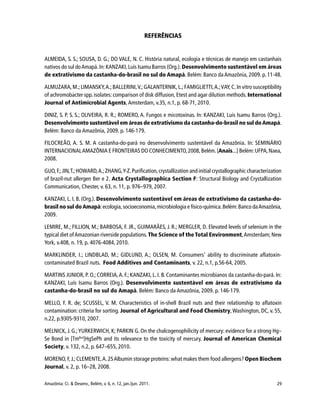 29Amazônia: Ci. & Desenv., Belém, v. 6, n. 12, jan./jun. 2011.
REFERÊNCIAS
ALMEIDA, S. S.; SOUSA, D. G.; DO VALE, N. C. História natural, ecologia e técnicas de manejo em castanhais
nativos do sul doAmapá.In:KANZAKI,Luis Isamu Barros (Org.). Desenvolvimento sustentável em áreas
de extrativismo da castanha-do-brasil no sul do Amapá. Belém: Banco da Amazônia, 2009. p. 11-48.
ALMUZARA,M.; LIMANSKY,A.;BALLERINI,V.;GALANTERNIK, L.; FAMIGLIETTI,A.;VAY,C. In vitro susceptibility
of achromobacter spp. isolates: comparison of disk diffusion, Etest and agar dilution methods. International
Journal of Antimicrobial Agents, Amsterdam, v.35, n.1, p. 68-71, 2010.
DINIZ, S. P. S. S.; OLIVEIRA, R. R.; ROMERO, A. Fungos e micotoxinas. In: KANZAKI, Luis Isamu Barros (Org.).
Desenvolvimento sustentável em áreas de extrativismo da castanha-do-brasil no sul doAmapá.
Belém: Banco da Amazônia, 2009. p. 146-179.
FILOCREÃO, A. S. M. A castanha-do-pará no desenvolvimento sustentável da Amazônia. In: SEMINÁRIO
INTERNACIONALAMAZÔNIA E FRONTEIRAS DO CONHECIMENTO,2008,Belém.[Anais...] Belém:UFPA,Naea,
2008.
GUO,F.;JIN,T.;HOWARD,A.;ZHANG,Y-Z.Purification,crystallization and initial crystallographic characterization
of brazil-nut allergen Ber e 2. Acta Crystallographica Section F: Structural Biology and Crystallization
Communication, Chester, v. 63, n. 11, p. 976–979, 2007.
KANZAKI, L. I. B. (Org.). Desenvolvimento sustentável em áreas de extrativismo da castanha-do-
brasil no sul doAmapá:ecologia,socioeconomia,microbiologia e físico-química.Belém:Banco daAmazônia,
2009.
LEMIRE, M.; FILLION, M.; BARBOSA, F. JR., GUIMARÃES, J. R.; MERGLER, D. Elevated levels of selenium in the
typical diet ofAmazonian riverside populations. The Science of the Total Environment,Amsterdam; New
York, v.408, n. 19, p. 4076-4084, 2010.
MARKLINDER, I.; LINDBLAD, M.; GIDLUND, A.; OLSEN, M. Consumers’ ability to discriminate aflatoxin-
contaminated Brazil nuts. Food Additives and Contaminants, v. 22, n.1, p.56-64, 2005.
MARTINS JUNIOR, P. O.; CORREIA,A. F.; KANZAKI, L. I. B. Contaminantes microbianos da castanha-do-pará. In:
KANZAKI, Luís Isamu Barros (Org.). Desenvolvimento sustentável em áreas de extrativismo da
castanha-do-brasil no sul do Amapá. Belém: Banco da Amazônia, 2009. p. 146-179.
MELLO, F. R. de; SCUSSEL, V. M. Characteristics of in-shell Brazil nuts and their relationship to aflatoxin
contamination: criteria for sorting. Journal of Agricultural and Food Chemistry,Washington, DC, v. 55,
n.22, p.9305-9310, 2007.
MELNICK, J. G.;YURKERWICH, K; PARKIN G. On the chalcogenophilicity of mercury: evidence for a strong Hg–
Se Bond in [TmBut
]HgSePh and its relevance to the toxicity of mercury. Journal of American Chemical
Society, v. 132, n.2, p. 647–655, 2010.
MORENO, F, J.;CLEMENTE,A. 2SAlbumin storage proteins: what makes them food allergens? Open Biochem
Journal, v. 2, p. 16–28, 2008.
 