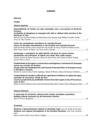 SUMÁRIO
Editorial
Artigos
Ciências Agrárias
Disponibilidade de fósforo em solos manejados com e sem queima no Nordeste
Paraense
Availability of phosphorus in managed soils with or without slash and burn in the
Northeast of Pará
Elineuza Faria da Silva Trindade; Osvaldo Riohey Kato; Eduardo Jorge Maklouf Carvalho; Ernildo
César da Silva Serafim...................................................................................................................... 7
Fontes de contaminação microbiana da castanha-do-pará
Source of microbial contamination in the brazilian nut (castanha-do-pará)
Paulo de Oliveira Martins Junior; Vespasiano Yoji Kanzaki de Sousa; Amabel Fernandes Correia;
Élida Cleyse Gomes da Mata; Luís Isamu Barros Kanzaki................................................................... 21
Germinação e emergência de milho híbrido sob doses de esterco bovino
Germination and emergence of hybrid corn under dose cattle manure
Jhansley Ferreira da Mata; Joseanny Cardoso da Silva Pereira; Jaíza Francisca Ribeiro Chagas;
Leciany Márcia Vieira..................................................................................................................... 31
Produtividade de forragem e características morfogênicas e estruturais de Axonopus
aureus nos cerrados de Roraima
Forage yield and morphogenetics and structural characteristics of Axonopus aureus
in Roraimas´s savannas
Newton de Lucena Costa, Vicente Gianluppi, Anibal de Moraes, Amaury Burlamaqui Bendahan.............. 41
Produtividade de mandioca cultivada por agricultores familiares na região dos lagos,
município de Tracuateua, estado do Pará
Cassava´s productivity by smallholder farmers from lake region at city of Tracuateua,
state of Pará
Moisés de Souza Modesto Júnior; Raimundo Nonato Brabo Alves; Enilson Solano Albuquerque Silva......... 57
Ciências Humanas
A construção de territórios culturais pelas antigas sociedades amazônicas
Building cultural territories by old Amazonian societies
Marcos Pereira Magalhães.............................................................................................................. 69
Economia
Biodiesel e desenvolvimento regional na Amazônia Legal: casos do estado do Tocantins
Biodiesel and regional development in the Brazilian Amazônia: cases from Tocantins
state
Marcus Vinícius Alves Finco; Werner Doppler..................................................................................... 89
 