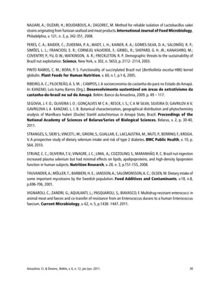 Amazônia: Ci. & Desenv., Belém, v. 6, n. 12, jan./jun. 2011. 30
NAJJARI, A.; OUZARI, H.; BOUDABOUS, A.; ZAGOREC, M. Method for reliable isolation of Lactobacillus sakei
strains originating fromTunisian seafood and meat products.International Journal of Food Microbiology,
Philadelphia, v. 121, n. 3, p. 342-351, 2008.
PERES, C. A.; BAIDER, C.; ZUIDEMA, P. A.; WADT, L. H.; KAINER, K. A.; GOMES-SILVA, D. A.; SALOMÃO, R. P.;
SIMÕES, L. L.; FRANCIOSI, E. R.; CORNEJO, VALVERDE, F.; GRIBEL, R.; SHEPARD, G. H. JR.; KANASHIRO, M.;
COVENTRY, P.;YU, D. W.; WATKINSON, A. R.; FRECKLETON, R. P. Demographic threats to the sustainability of
Brazil nut exploitation. Science, New York, v. 302, n. 5653, p. 2112- 2114, 2003.
PINTO RAMOS, C. M.; BORA, P. S. Functionality of succinylated Brazil nut (Bertholletia excelsa HBK) kernel
globulin. Plant Foods for Human Nutrition, v. 60, n.1, p.1-6, 2005.
RIBEIRO,A. C.; FILOCREÃO,A. S. M. ; CAMPOS, I.A socioeconomia da castanha-do-pará no Estado do Amapá.
In: KANZAKI, Luis Isamu Barros (Org.). Desenvolvimento sustentável em áreas de extrativismo da
castanha-do-brasil no sul do Amapá. Belém: Banco da Amazônia, 2009. p. 49 – 117.
SEGOVIA, J. F. O.; OLIVEIRA L O ; GONÇALVES M C A ; RESCK, I. S.; C A M SILVA; SILVEIRA D; GAVRILOV A V;
GAVRILOVA L A KANZAKI, L. I. B. Botanical characterization, geographical distribution and phytochemistry
analysis of Manilkara huberi (Ducke) Stanhl autochtonous in Amapá State, Brazil. Proceedings of the
National Academy of Sciences of Belarus/Series of Biological Sciences, Belarus, v. 2, p. 30-40,
2011.
STRANGES,S.;SIERI S.;VINCETI.; M.;GRIONI,S.;GUALLAR, E.;LACLAUSTRA,M.;MUTI,P.;BERRINO,F.;KROGH,
V. A prospective study of dietary selenium intake and risk of type 2 diabetes. BMC Public Health, v. 10, p.
564, 2010.
STRUNZ, C. C.; OLIVEIRA,T.V.;VINAGRE, J. C.; LIMA, A,; COZZOLINO, S.; MARANHÃO, R. C. Brazil nut ingestion
increased plasma selenium but had minimal effects on lipids, apolipoproteins, and high-density lipoprotein
function in human subjects. Nutrition Research, v. 28, n. 3, p.151-155, 2008.
THUVANDER,A.; MÖLLER,T.; BARBIERI,H. E.; JANSSON,A.; SALOMONSSON,A. C.; OLSEN,M.Dietary intake of
some important mycotoxins by the Swedish population. Food Additives and Contaminants, v.18, n.8,
p.696-706, 2001.
VIGNAROLI, C.; ZANDRI, G.; AQUILANTI, L.; PASQUAROLI, S.; BIAVASCO, F. Multidrug-resistant enterococci in
animal meat and faeces and co-transfer of resistance from an Enterococcus durans to a human Enterococcus
faecium. Current Microbiology, v. 62, n. 5, p.1438- 1447, 2011.
 