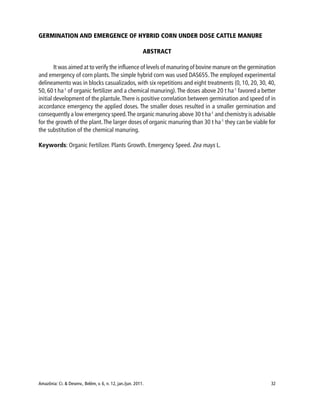Amazônia: Ci. & Desenv., Belém, v. 6, n. 12, jan./jun. 2011. 32
GERMINATION AND EMERGENCE OF HYBRID CORN UNDER DOSE CATTLE MANURE
ABSTRACT
It was aimed at to verify the influence of levels of manuring of bovine manure on the germination
and emergency of corn plants.The simple hybrid corn was used DAS655.The employed experimental
delineamento was in blocks casualizados, with six repetitions and eight treatments (0, 10, 20, 30, 40,
50, 60 t ha-1
of organic fertilizer and a chemical manuring).The doses above 20 t ha-1
favored a better
initial development of the plantule.There is positive correlation between germination and speed of in
accordance emergency the applied doses. The smaller doses resulted in a smaller germination and
consequently a low emergency speed.The organic manuring above 30 t ha-1
and chemistry is advisable
for the growth of the plant.The larger doses of organic manuring than 30 t ha-1
they can be viable for
the substitution of the chemical manuring.
Keywords: Organic Fertilizer. Plants Growth. Emergency Speed. Zea mays L.
 