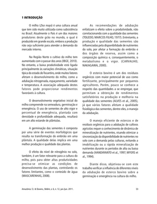 33Amazônia: Ci. & Desenv., Belém, v. 6, n. 12, jan./jun. 2011.
1 INTRODUÇÃO
O milho (Zea mays) é uma cultura anual
que tem sido muito utilizada como subsistência
no Brasil. Atualmente o País é um dos maiores
produtores deste grão no mundo, o qual é
produzido em grande escala, embora a produção
não seja suficiente para atender a demanda do
mercado interno.
Na Região Norte o cultivo do milho tem
aumentado com o passar dos anos (IBGE, 2010).
No entanto, a baixa produtividade está ligada
principalmente às variações climáticas, situação
típica do estado doTocantins,onde muitos fatores
afetam o desenvolvimento do milho, como a
adubação nitrogenada, espaçamento, variedade
e temperatura. A associação adequada destes
fatores pode proporcionar rendimentos
favoráveis à cultura.
O desenvolvimento vegetativo inicial do
milho compreende na semeadura, germinação e
emergência. O uso de sementes de alto vigor e
percentual de emergência, plantada com
densidade e profundidade adequada, resultará
em um alto estande de plântulas.
A germinação das sementes é composta
por uma série de eventos morfológicos que
resulta na transformação do embrião em uma
plântula. A qualidade delas implica em uma
melhor produção e qualidade das plantas.
O efeito do nível de nitrogênio no solo,
também, é um fator relevante para a cultura do
milho, pois para obter altas produtividades
precisa-se otimizar as condições de
desenvolvimento das plantas, controlando os
fatores limitantes, como o conteúdo de água
(MASCARENHAS, 2008).
As recomendações de adubação
enfatizam o efeito sobre a produtividade, não
correlacionando com a qualidade das sementes
(TOLEDO; MARCOS FILHO, 1977). Entretanto, a
produção e qualidade das sementes são
influenciadas pela disponibilidade de nutrientes
do solo, por afetar a formação do embrião e
dos órgãos de reserva, assim como a
composição química e, consequentemente, o
metabolismo e o vigor. (CARVALHO;
NAKAGAWA, 2000).
O esterco bovino é um dos resíduos
orgânicos com maior potencial de uso como
fertilizante, principalmente por pequenos
agricultores. Porém, pouco se conhece a
respeito das quantidades a se empregar, que
permitam a obtenção de rendimentos
satisfatórios na produção e melhoria na
qualidade das sementes (ALVES et al., 2005),
já que vários fatores afetam a qualidade
fisiológica das sementes, dentre eles, o manejo
da adubação.
O manejo eficiente de estercos e de
resíduos orgânicos para a adubação de cultivos
agrícolas requer o conhecimento de dinâmica de
mineralização de nutrientes, visando otimizar a
sincronização da disponibilidade de nutrientes no
solo com a demanda pelas culturas, evitando a
imobilização ou a rápida mineralização de
nutrientes durante os períodos de alta ou baixa
demanda (HANDAYANTO et al., 1997; MYERS et
al., 1994).
Diante disso, objetivou-se com este
trabalho verificar a influência de diferentes níveis
da adubação de esterco bovino sobre a
germinação e emergência na cultura do milho.
 