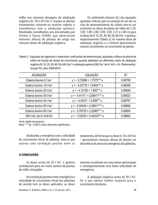Amazônia: Ci. & Desenv., Belém, v. 6, n. 12, jan./jun. 2011. 38
milho nas menores dosagens de adubação
orgânica (0, 10 e 20 t ha-1
). Já para os demais
tratamentos notaram-se maiores valores e
semelhança com a adubação química.
Resultados semelhantes aos encontrados por
Freitas e Sousa (2009), que observaram
menores alturas de plantas de sorgo nas
menores doses de adubação orgânica.
Os coeficientes lineares (b1
) das equações
ajustadas indicam que na variação de um dia no
ciclo de desenvolvimento da cultura tem-se um
acréscimo na altura de planta de milho de 1,74;
1,85; 1,89; 2,08; 2,09; 2,09; 2,21 e 2,40 cm para
asdosesde0,10,20,30,40,50,60tha-1
equímica,
respectivamente (Tabela 2). As maiores doses de
adubação orgânica e a mineral apresentaram
maiores incrementos no crescimento da planta.
Tabela 2 - Equações de regressão e respectivos coeficientes de determinação, ajustadas a Altura da planta de
milho em função do tempo de crescimento, quando adubadas em diferentes níveis de adubação
orgânica (0,10,20,30,40,50 e 60 t ha-1
) e adubação química 500 t ha-1
de 4-14-8 + Zn (Testemunha).
Gurupi-TO, safra 2009/2010.
Fonte: dados da pesquisa.
Nota: ***(p < 0,001) muito altamente significativo.
Analisando a emergência com a velocidade
de crescimento inicial de plântula, nota-se que
ocorreu uma correlação positiva entre os
tratamentos,de forma que as doses 0,10 e 20 t ha-
1
apresentaram menores alturas de plantas em
decorrência do atraso da emergência das plântulas.
4 CONCLUSÃO
As doses acima de 20 t ha-1
e química
contribuíram para um maior número de plantas
de milho emergidas.
Há correlação positiva entre emergência e
velocidade de crescimento inicial das plântulas
de acordo com as doses aplicadas; as doses
menores resultaram em uma menor germinação
e consequentemente uma baixa velocidade de
emergência.
A adubação orgânica acima de 30 t ha-1
foi a que obteve melhor resposta para o
crescimento da planta.
 