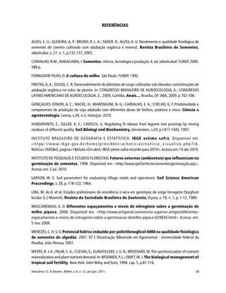 39Amazônia: Ci. & Desenv., Belém, v. 6, n. 12, jan./jun. 2011.
REFERÊNCIAS
ALVES, E. U.; OLIVEIRA, A. P.; BRUNO, R. L. A.; SADER, R.; ALVES, A. U. Rendimento e qualidade fisiológica de
sementes de coentro cultivado com adubação orgânica e mineral. Revista Brasileira de Sementes,
Jaboticaba; v. 27, n. 1, p.132-137, 2005.
CARVALHO, N.M.; NAKAGAWA,J. Sementes: ciência,tecnologia e produção. 4. ed.Jaboticabal: FUNEP, 2000.
588 p.
FORNASIERI FILHO, D. A cultura do milho. São Paulo: FUNEP, 1992.
FREITAS, G.A.; SOUZA, C. R. Desenvolvimento de plântulas de sorgo cultivadas sob elevadas concentrações de
adubação orgânica no sulco de plantio. In: CONGRESSO BRASILEIRO DE AGROECOLOGIA, 6.; CONGRESSO
LATINO AMERICANO DE AGROECOLOGIA, 2., 2009, Curitiba. Anais..., Brasília, DF:ABA, 2009. p 702-706.
GONÇALVES JÚNIOR, A. C.; NACKE, H.; MARENGONI, N. G.; CARVALHO, E. A.; COELHO, G. F. Produtividade e
componentes de produção da soja adubada com diferentes doses de fósforo, potássio e zinco. Ciência e
agrotecnologia, Lavras, v.34, n.3, maio/jun. 2010.
HANDAYANTO, E.; GILLER, K. E.; CADISCH, G. Regulating N release from legume tree prunings by mixing
residues of different quality. Soil Bilologi end Biochemistry, Amsterdam, v.29, p.1417-1426, 1997.
INSTITUTO BRASILEIRO DE GEOGRAFIA E ESTATÍSTICA. IBGE estima safra. Disponível em:
< h t p p : / / w w w. i b g e. g o v. b r / h o m e / p r e s i d ê n c i a / n o t i c i a s / n o t i c i a _ v i s u a l i z a . p h p ? i d .
Noticia=1605&id_pagina=1&titulo=Em-abril,-IBGE-preve-safra-recorde-para-2010>.Acesso em:10 abr.2010.
INSTITUTO DE PESQUISAS E ESTUDOS FLORESTAIS. Fatores externos (ambientais) que influenciam na
germinação de sementes. 1998. Disponível em: <http://www.ipef.br/tectecsementes/germinação.asp>.
Acesso em: 2 jul. 2010.
LARSON, W. E. Soil parameters for evaluating tillage needs and operations. Soil Science American
Proceedings, v. 28, p. 118-122, 1964.
LIRA, M. de A. et al. Estudos preliminares de resistência à seca em genótipos de sorgo forrageiro (Sorghum
bicolor (L.) Moench). Revista da Sociedade Brasileira de Zootecnia, Viçosa, v. 18, n. 1, p. 1-12, 1989.
MASCARENHAS, A. D. Diferentes espaçamentos e níveis de nitrogênio sobre a germinação de
milho pipoca. 2008. Disponível em: <http://www.artigonal.com/ensino-superior-artigos/diferentes-
espacamentos-e-niveis-de-nitrogenio-sobre-a-germinacao-demilho-pipoca-629830.html> Acesso em:
5 nov. 2008.
MENEZES,C.H.S. G.Potencial hídrico induzido por polietilenoglicol-6000 na qualidade fisiológica
de sementes de algodão. 2007. 97 f. Dissertação (Mestrado em Agronomia) - Universidade Federal da
Paraíba, João Pessoa, 2007.
MYERS, R. J. K.; PALM, C.A.; CUEVAS, E.; GUNATILLEKE, I. U. N.; BROSSARD, M.The synchronization of nutrient
mineralization and plant nutrient demand.In:WOOMER, P. L.; SWIFT, M.J. The biological management of
tropical soil fertility. New York: John Wiley and Sons, 1994. cap. 5, p.81-116.
 