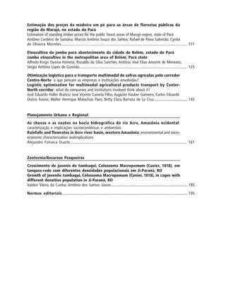 Estimação dos preços da madeira em pé para as áreas de florestas públicas da
região do Marajó, no estado do Pará
Estimation of standing timber prices for the public forest areas of Marajó region, state of Pará
Antônio Cordeiro de Santana; Marcos Antônio Souza dos Santos; Rafael de Paiva Salomão; Cyntia
de Oliveira Meireles..................................................................................................................... 111
Etnocultivo do jambu para abastecimento da cidade de Belém, estado do Pará
Jambu etnocultive in the metropolitan area of Belém, Pará state
Alfredo Kingo Oyama Homma; Ronaldo da Silva Sanches; Antônio José Elias Amorim de Menezes;
Sérgio Antônio Lopes de Gusmão.................................................................................................. 125
Otimização logística para o transporte multimodal de safras agrícolas pelo corredor
Centro-Norte: o que pensam as empresas e instituições envolvidas?
Logistic optimization for multimodal agricultural products transport by Center-
North corridor: what do companies and institutions involved think about it?
José Eduardo Holler Branco; José Vicente Caixeta Filho; Augusto Hauber Gameiro; Carlos Eduardo
Osório Xavier; Walter Henrique Malachias Paes; Betty Clara Barraza de La Cruz.................................. 143
Planejamento Urbano e Regional
As chuvas e as vazões na bacia hidrográfica do rio Acre, Amazônia ocidental:
caracterização e implicações socioeconômicas e ambientais
Rainfalls and flowrates in Acre river basin, western Amazônia: environmental and socio-
economic characterization andimplications
Alejandro Fonseca Duarte............................................................................................................. 161
Zootecnia/Recursos Pesqueiros
Crescimento de juvenis de tambaqui, Colossoma Macropomum (Cuvier, 1818), em
tanques-rede com diferentes densidades populacionais em Ji-Paraná, RO
Growth of juvenile tambaqui, Colossoma Macropomum (Cuvier, 1818), in cages with
different densities population in Ji-Paraná, RO
Valdeir Vieira da Cunha; Antônio dos Santos Júnior........................................................................... 185
Normas editoriais.................................................................................................................... 195
 