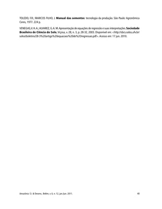 Amazônia: Ci. & Desenv., Belém, v. 6, n. 12, jan./jun. 2011. 40
TOLEDO, F.R.; MARCOS FILHO, J. Manual das sementes: tecnologia da produção. São Paulo: Agronômica
Ceres, 1977. 224 p.
VENEGAS,V.H.A.;ALVAREZ, G.A.M.Apresentação de equações de regressão e suas interpretações.Sociedade
Brasileira de Ciência do Solo, Viçosa, v. 28, n. 3, p. 28-32, 2003. Disponível em: <http://sbcs.solos.ufv.br/
solos/boletins/28-3%20artigo%20equacoes%20de%2Oregressao.pdf>.Acesso em: 17 jun. 2010.
 