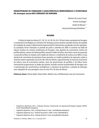 41Amazônia: Ci. & Desenv., Belém, v. 6, n. 12, jan./jun. 2011.
PRODUTIVIDADE DE FORRAGEM E CARACTERÍSTICAS MORFOGÊNICAS E ESTRUTURAIS
DE Axonopus aureus NOS CERRADOS DE RORAIMA
Newton de Lucena Costa*
Vicente Gianluppi**
Anibal de Moraes***
Amaury Burlamaqui Bendahan****
RESUMO
O efeito da idade de rebrota (21, 28, 35, 42, 49, 56, 63 e 70 dias) sobre a produção de forragem
e características morfogênicas e estruturais de Axonopus aureus, durante o período chuvoso,foi avaliado
em condições de campo.O delineamento experimental foi inteiramente casualizado com três repetições.
As avaliações foram realizadas no período de junho a setembro de 2009. O aumento da idade de
rebrota resultou em maiores rendimentos de forragem, taxa absoluta de crescimento, número de
perfilhos/planta,número de folhas/perfilho,tamanho médio de folhas,área foliar e taxas de expansão
e senescência foliar.As relações entre idades de rebrota e o rendimento de matéria seca (MS) e a taxa
absoluta de crescimento da gramínea foram ajustadas ao modelo quadrático de regressão, sendo os
máximos valores registrados aos 63,9 e 48,7 dias de rebrota,respectivamente.As taxas de crescimento
da cultura, taxa de crescimento relativo, taxas de aparecimento de perfilhos e de folhas foram
inversamente proporcionais às idades das plantas.Visando conciliar produtividade de forragem com
a maximização das características morfogênicas e estruturais da gramínea, o período de utilização
mais adequado de suas pastagens situa-se entre 49 e 56 dias de rebrota.
Palavras-chave: Planta-Idade. Planta-Folha. Matéria Seca. Perfilhamento.Taxa de Crescimento.
*
Engenheiro Agrônomo; M.Sc., Embrapa Roraima; Doutorando em Agronomia/Produção Vegetal (UFPR).
E:mail: newton@cpafrr.embrapa.br.
**
Engenheiro Agrônomo; M.Sc., Embrapa Roraima. E-mail: vicente@cpafrr.embrapa.br.
***
Engenheiro Agrônomo; D.Sc., Professor Associado II, UFPR. E-mail: anibalm@ufpr.br.
****
Engenheiro Agrônomo; M.Sc., Embrapa Roraima. E-mail: amaury@cpafrr.embrapa.br.
 