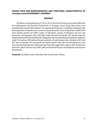 Amazônia: Ci. & Desenv., Belém, v. 6, n. 12, jan./jun. 2011. 42
FORAGE YIELD AND MORPHOGENETICS AND STRUCTURAL CHARACTERISTICS OF
Axonopus aureus IN RORAIMAS´S SAVANNAS
ABSTRACT
The effects of cutting plant age (21, 28,35,42, 49,56, 63 and 70 days) on dry matter (DM) yield,
and morphogenetic and structural characteristics of Axonopus aureus, during rainy season, were
evaluated under natural field conditions.The experimental design was a completely randomized, with
three replications.Evaluations were carried out during the period of June to September of 2009.A DM
yield, absolute growth rate (AGR), number of tillers/plant, number of leafs/plant, leaf area, leaf
senescence and elongation rates and blade length increased consistently with growth stage. The
relations between DM yield andAGR with cutting plants age were described by the quadratic regression
model. The maximum DM yield and forage production rate performance were estimated at 63.9 and
48.7 days of regrowth. The crop growth and relative growth rates, tiller and leaf appearance rates
were inversely proportional to cutting plant age.These data suggest that cutting at 49 to 56 days were
optimal for obtain maximum dry matter yields and improved the grass morphogenetic and structural
characteristics.
Keywords: Dry Matter. Leaves. Plant Age. Plant Growth Rates.Tillering.
 
