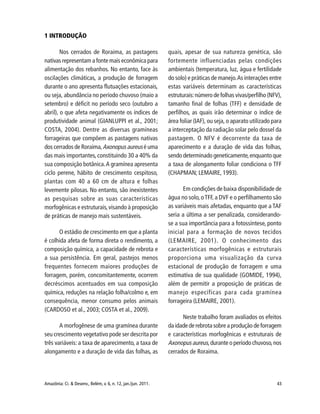 43Amazônia: Ci. & Desenv., Belém, v. 6, n. 12, jan./jun. 2011.
1 INTRODUÇÃO
Nos cerrados de Roraima, as pastagens
nativas representam a fonte mais econômica para
alimentação dos rebanhos. No entanto, face às
oscilações climáticas, a produção de forragem
durante o ano apresenta flutuações estacionais,
ou seja, abundância no período chuvoso (maio a
setembro) e déficit no período seco (outubro a
abril), o que afeta negativamente os índices de
produtividade animal (GIANLUPPI et al., 2001;
COSTA, 2004). Dentre as diversas gramíneas
forrageiras que compõem as pastagens nativas
dos cerrados de Roraima,Axonopus aureus é uma
das mais importantes, constituindo 30 a 40% da
sua composição botânica.A gramínea apresenta
ciclo perene, hábito de crescimento cespitoso,
plantas com 40 a 60 cm de altura e folhas
levemente pilosas. No entanto, são inexistentes
as pesquisas sobre as suas características
morfogênicas e estruturais,visando à proposição
de práticas de manejo mais sustentáveis.
O estádio de crescimento em que a planta
é colhida afeta de forma direta o rendimento, a
composição química, a capacidade de rebrota e
a sua persistência. Em geral, pastejos menos
frequentes fornecem maiores produções de
forragem, porém, concomitantemente, ocorrem
decréscimos acentuados em sua composição
química, reduções na relação folha/colmo e, em
consequência, menor consumo pelos animais
(CARDOSO et al., 2003; COSTA et al., 2009).
A morfogênese de uma gramínea durante
seu crescimento vegetativo pode ser descrita por
três variáveis: a taxa de aparecimento, a taxa de
alongamento e a duração de vida das folhas, as
quais, apesar de sua natureza genética, são
fortemente influenciadas pelas condições
ambientais (temperatura, luz, água e fertilidade
do solo) e práticas de manejo.As interações entre
estas variáveis determinam as características
estruturais:número de folhas vivas/perfilho (NFV),
tamanho final de folhas (TFF) e densidade de
perfilhos, as quais irão determinar o índice de
área foliar (IAF), ou seja, o aparato utilizado para
a interceptação da radiação solar pelo dossel da
pastagem. O NFV é decorrente da taxa de
aparecimento e a duração de vida das folhas,
sendo determinado geneticamente,enquanto que
a taxa de alongamento foliar condiciona o TFF
(CHAPMAN; LEMAIRE, 1993).
Em condições de baixa disponibilidade de
água no solo,oTFF,a DVF e o perfilhamento são
as variáveis mais afetadas, enquanto que a TAF
seria a última a ser penalizada, considerando-
se a sua importância para a fotossíntese, ponto
inicial para a formação de novos tecidos
(LEMAIRE, 2001). O conhecimento das
características morfogênicas e estruturais
proporciona uma visualização da curva
estacional de produção de forragem e uma
estimativa de sua qualidade (GOMIDE, 1994),
além de permitir a proposição de práticas de
manejo específicas para cada gramínea
forrageira (LEMAIRE, 2001).
Neste trabalho foram avaliados os efeitos
da idade de rebrota sobre a produção de forragem
e características morfogênicas e estruturais de
Axonopus aureus,durante o período chuvoso,nos
cerrados de Roraima.
 