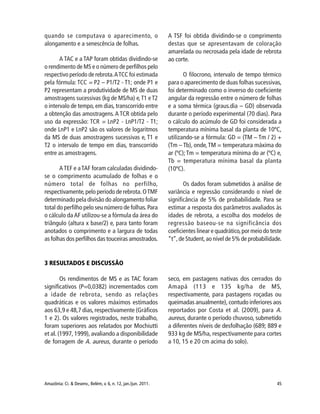 45Amazônia: Ci. & Desenv., Belém, v. 6, n. 12, jan./jun. 2011.
quando se computava o aparecimento, o
alongamento e a senescência de folhas.
A TAC e a TAP foram obtidas dividindo-se
o rendimento de MS e o número de perfilhos pelo
respectivo período de rebrota.ATCC foi estimada
pela fórmula: TCC = P2 – P1/T2 - T1; onde P1 e
P2 representam a produtividade de MS de duas
amostragens sucessivas (kg de MS/ha) e,T1 eT2
o intervalo de tempo, em dias, transcorrido entre
a obtenção das amostragens.A TCR obtida pelo
uso da expressão: TCR = LnP2 - LnP1/T2 - T1;
onde LnP1 e LnP2 são os valores de logaritmos
da MS de duas amostragens sucessivas e, T1 e
T2 o intervalo de tempo em dias, transcorrido
entre as amostragens.
ATEF e aTAF foram calculadas dividindo-
se o comprimento acumulado de folhas e o
número total de folhas no perfilho,
respectivamente,pelo período de rebrota.OTMF
determinado pela divisão do alongamento foliar
total do perfilho pelo seu número de folhas.Para
o cálculo da AF utilizou-se a fórmula da área do
triângulo (altura x base/2) e, para tanto foram
anotados o comprimento e a largura de todas
as folhas dos perfilhos das touceiras amostrados.
A TSF foi obtida dividindo-se o comprimento
destas que se apresentavam de coloração
amarelada ou necrosada pela idade de rebrota
ao corte.
O filocrono, intervalo de tempo térmico
para o aparecimento de duas folhas sucessivas,
foi determinado como o inverso do coeficiente
angular da regressão entre o número de folhas
e a soma térmica (graus.dia – GD) observada
durante o período experimental (70 dias). Para
o cálculo do acúmulo de GD foi considerada a
temperatura mínima basal da planta de 10ºC,
utilizando-se a fórmula: GD = (TM – Tm / 2) +
(Tm – Tb), onde,TM = temperatura máxima do
ar (ºC);Tm = temperatura mínima do ar (ºC) e,
Tb = temperatura mínima basal da planta
(10ºC).
Os dados foram submetidos à análise de
variância e regressão considerando o nível de
significância de 5% de probabilidade. Para se
estimar a resposta dos parâmetros avaliados às
idades de rebrota, a escolha dos modelos de
regressão baseou-se na significância dos
coeficientes linear e quadrático,por meio do teste
“t”,de Student,ao nível de 5% de probabilidade.
3 RESULTADOS E DISCUSSÃO
Os rendimentos de MS e as TAC foram
significativos (P=0,0382) incrementados com
a idade de rebrota, sendo as relações
quadráticas e os valores máximos estimados
aos 63,9 e 48,7 dias,respectivamente (Gráficos
1 e 2). Os valores registrados, neste trabalho,
foram superiores aos relatados por Mochiutti
et al.(1997, 1999),avaliando a disponibilidade
de forragem de A. aureus, durante o período
seco, em pastagens nativas dos cerrados do
Amapá (113 e 135 kg/ha de MS,
respectivamente, para pastagens roçadas ou
queimadas anualmente), contudo inferiores aos
reportados por Costa et al. (2009), para A.
aureus, durante o período chuvoso, submetido
a diferentes níveis de desfolhação (689; 889 e
933 kg de MS/ha, respectivamente para cortes
a 10, 15 e 20 cm acima do solo).
 