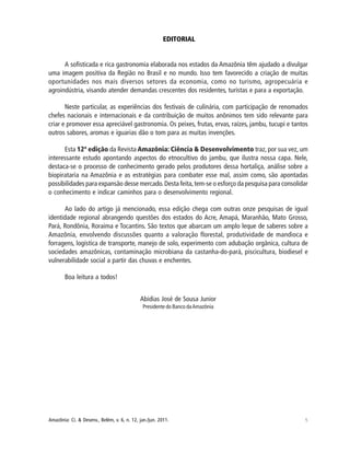 5Amazônia: Ci. & Desenv., Belém, v. 6, n. 12, jan./jun. 2011.
EDITORIAL
A sofisticada e rica gastronomia elaborada nos estados da Amazônia têm ajudado a divulgar
uma imagem positiva da Região no Brasil e no mundo. Isso tem favorecido a criação de muitas
oportunidades nos mais diversos setores da economia, como no turismo, agropecuária e
agroindústria, visando atender demandas crescentes dos residentes, turistas e para a exportação.
Neste particular, as experiências dos festivais de culinária, com participação de renomados
chefes nacionais e internacionais e da contribuição de muitos anônimos tem sido relevante para
criar e promover essa apreciável gastronomia. Os peixes, frutas, ervas, raízes, jambu, tucupi e tantos
outros sabores, aromas e iguarias dão o tom para as muitas invenções.
Esta 12ª edição da Revista Amazônia: Ciência & Desenvolvimento traz, por sua vez, um
interessante estudo apontando aspectos do etnocultivo do jambu, que ilustra nossa capa. Nele,
destaca-se o processo de conhecimento gerado pelos produtores dessa hortaliça, análise sobre a
biopirataria na Amazônia e as estratégias para combater esse mal, assim como, são apontadas
possibilidades para expansão desse mercado.Desta feita,tem-se o esforço da pesquisa para consolidar
o conhecimento e indicar caminhos para o desenvolvimento regional.
Ao lado do artigo já mencionado, essa edição chega com outras onze pesquisas de igual
identidade regional abrangendo questões dos estados do Acre, Amapá, Maranhão, Mato Grosso,
Pará, Rondônia, Roraima e Tocantins. São textos que abarcam um amplo leque de saberes sobre a
Amazônia, envolvendo discussões quanto a valoração florestal, produtividade de mandioca e
forragens, logística de transporte, manejo de solo, experimento com adubação orgânica, cultura de
sociedades amazônicas, contaminação microbiana da castanha-do-pará, piscicultura, biodiesel e
vulnerabilidade social a partir das chuvas e enchentes.
Boa leitura a todos!
Abidias José de Sousa Junior
Presidente do Banco daAmazônia
 