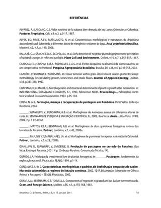 Amazônia: Ci. & Desenv., Belém, v. 6, n. 12, jan./jun. 2011. 54
REFERÊNCIAS
ALVAREZ, A.; LASCANO, C.E. Valor nutritivo de la sabana bien drenada de los Llanos Orientales e Colombia.
Pasturas Tropicales, Cali, v.9, n.3, p.9-17, 1987.
ALVES, J.S.; PIRES, A.J.V.; MATSUMOTO, N. et al. Características morfológicas e estruturais da Brachiaria
decumbens Stapf.Submetida a diferentes doses de nitrogênio e volumes de água. Acta Veterinaria Brasilica,
Mossoró, v.2, n.1, p.1-10, 2008.
BALLARÉ,C.L.;SÁNCHEZ,R.A.;SCOPEL,A.L.et al.Early detection of neighbor plants by phytochrome perception
of spectral changes in reflected sunlight. Plant Cell and Environment, Oxford, v.10, n.7, p.551-557, 1987.
CARDOSO, E.L.; CRISPIM, S.M.A.;RODRIGUES, C.A.G. et al. Efeitos da queima na dinâmica da biomassa aérea de
um campo nativo no Pantanal. Pesquisa Agropecuária Brasileira, Brasília, DF, v.38, n.6, p.747-752, 2003.
CARRÈRE, P.; LOUAULT, F.; SOUSSANA, J.F.Tissue turnover within grass-clover mixed swards grazed by sheep:
methodology for calculating growth, senescence and intake fluxes. Journal of Applied Ecology, London,
v.34, p.333-348, 1997.
CHAPMAN, D; LEMAIRE, G. Morphogenetic and structural determinants of plant regrowth after defoliation. In:
INTERNATIONAL GRASSLAND CONGRESS, 17., 1993, Palmerston North. Proceedings... Palmerston North:
New Zealand Grassland Association, 1993. p.95-104.
COSTA, N. de L. Formação, manejo e recuperação de pastagens em Rondônia. PortoVelho: Embrapa
Rondônia, 2004.
______.; GIANLUPPI, V.; BENDAHAN, A.B. et al. Morfogênese de Axonopus aureus em diferentes alturas de
corte. In: SEMINÁRIO DE PESQUISA E INICIAÇÃO CIENTÍFICA, 8., 2009, Boa Vista. Anais... Boa Vista: UFRR,
2009. 2 p. 1 CD-ROM.
______.; MATTOS, P.S.R.; BENDAHAN, A.B. et al. Morfogênese de duas gramíneas forrageiras nativas dos
lavrados de Roraima. Pubvet, Londrina, v.2, n.43, 2008a.
______.; PAULINO,V.T.;MAGALHÃES,J.A.et al.Morfogênese de gramíneas forrageiras naAmazônia Ocidental.
Pubvet, Londrina, v.2, n.29, 2008b.
GIANLUPPI, D.; GIANLUPPI, V.; SMIDERLE, O. Produção de pastagens no cerrado de Roraima. Boa
Vista: Embrapa Roraima, 2001. 4 p. (Embrapa Roraima. Comunicado Técnico, 14).
GOMIDE, J.A. Fisiologia do crescimento livre de plantas forrageiras. In: ______. Pastagens: fundamentos da
exploração racional. Piracicaba: FEALQ, 1994. p.1-14.
GONÇALVES,A.de C. Características morfogênicas e padrões de desfolhação em pastos de capim-
Marandu submetidos a regimes de lotação contínua. 2002. 124 f. Dissertação (Mestrado em Ciência
Animal e Pastagem) - ESALQ, Piracicaba, 2002.
GRANT, S.A.; BERTHARM, G.T.;TORVELL, L. Components of regrowth in grazed and cut Lolium perenne swards.
Grass and Forage Science, Malden, v.36, n.1, p.155-168, 1981.
 