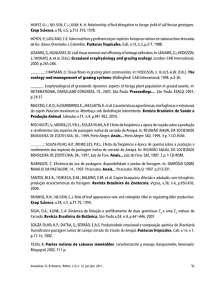 55Amazônia: Ci. & Desenv., Belém, v. 6, n. 12, jan./jun. 2011.
HORST, G.L.; NELSON, C.J.; ASAY, K. H. Relationship of leaf elongation to forage yield of tall fescue genotypes.
Crop Science, v.18, n.5, p.715-719, 1978.
HOYOS, P.;LASCANO,C.E.Valor nutritivo y preferencia por espécies forrajeras nativas en sabanas bien drenadas
de los Llanos Orientales e Colombia. Pasturas Tropicales, Cali, v.10, n.3, p.2-7, 1988.
LEMAIRE,G.;AGNUSDEI,M.Leaf tissue turnover and efficiency of herbage utilization.In:LEMAIRE,G.;HODGSON,
J.; MORAES,A. et al. (Eds.). Grassland ecophysiology and grazing ecology. London: CAB International,
2000. p.265-288.
______.; CHAPMAN, D. Tissue flows in grazing plant communities. In: HODGSON, J.; ILLIUS, A.W. (Eds.). The
ecology and management of grazing systems. Wallingford: CAB International, 1996. p.3-36.
______. Ecophysiological of grasslands: dynamics aspects of forage plant population in grazed swards. In:
INTERNATIONAL GRASSLAND CONGRESS, 19., 2001, São Paulo. Proceedings… São Paulo: ESALQ, 2001.
p.29-37.
MACEDO,C.H.O.;ALEXANDRINO,E.;JAKELAITIS,A.et al.Características agronômicas,morfogênicas e estruturais
do capim Panicum maximum cv. Mombaça sob desfolhação intermitente. Revista Brasileira de Saúde e
Produção Animal, Salvador, v.11, n.4, p.941-952, 2010.
MOCHIUTTI, S.;MEIRELLES, P.R.L.;SOUZA FILHO,A.P. Efeito da freqüência e época de roçada sobre a produção
e rendimentos das espécies de pastagem nativa de cerrado do Amapá. In: REUNIÃO ANUAL DA SOCIEDADE
BRASILEIRA DE ZOOTECNIA, 36., 1999, Porto Alegre. Anais... Porto Alegre: SBZ, 1999. 3 p. 1 CD-ROM.
______.; SOUZA FILHO, A.P.; MEIRELLES, P.R.L. Efeito da freqüência e época de queima sobre a produção e
rendimentos das espécies de pastagem nativa de cerrado do Amapá. In: REUNIÃO ANUAL DA SOCIEDADE
BRASILEIRA DE ZOOTECNIA, 34., 1997, Juiz de Fora. Anais... Juiz de Fora: SBZ, 1997. 3 p. 1 CD-ROM.
NABINGER, C. Eficiência do uso de pastagens: disponibilidade e perdas de forragem. In: SIMPÓSIO SOBRE
MANEJO DA PASTAGEM, 14., 1997, Piracicaba. Anais... Piracicaba: FEALQ, 1997. p.213-251.
SANTOS, M.E.R.; FONSECA, D.M.; BALBINO, E.M. et al. Capim-braquiária diferido e adubado com nitrogênio:
produção ecaracterísticas da forragem. Revista Brasileira de Zootecnia, Viçosa, v.38, n.4, p.650-656,
2009.
SKINNER, R.H.; NELSON, C.J. Role of leaf appearance rate and coleoptile tiller in regulating tiller production.
Crop Science, v.34, n.1, p.71-75, 1994.
SILVA, D.A.; KLINK, C.A. Dinâmica de foliação e perfilhamento de duas gramíneas C4
e uma C3
nativas do
Cerrado. Revista Brasileira de Botânica, São Paulo,v.24, n.4, p.441-446, 2001.
SOUZA FILHO, A.P.; DUTRA, S.; SERRÃO, E.A.S. Produtividade estacional e composição química de Brachiaria
humidicola e pastagem nativa de campo cerrado do Estado do Amapá. Pasturas Tropicales, Cali, v.14, n.1,
p.11-16, 1992.
TEJOS, R. Pastos nativos de sabanas inundables: caracterización y manejo. Barquisimeto, Venezuela:
Megagraf, 2002. 111 p.
 