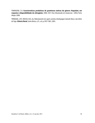Amazônia: Ci. & Desenv., Belém, v. 6, n. 12, jan./jun. 2011. 56
TOWNSEND, C.R. Características produtivas de gramíneas nativas do gênero Paspalum, em
resposta à disponibilidade de nitrogênio. 2008. 254 f. Tese (Doutorado em Zootecnia) - URGS, Porto
Alegre, 2008.
TRINDADE, J.P.P.; ROCHA, M.G. da. Rebrotamento de capim caninha (Andropogon lateralis Nees.) sob efeito
do fogo. Ciência Rural, Santa Maria, v.31, n.6, p.1057-1061, 2001.
 