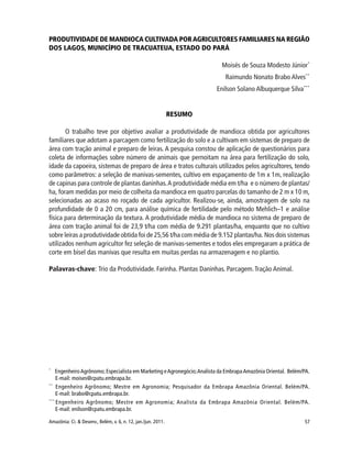 57Amazônia: Ci. & Desenv., Belém, v. 6, n. 12, jan./jun. 2011.
PRODUTIVIDADE DE MANDIOCA CULTIVADA PORAGRICULTORES FAMILIARES NA REGIÃO
DOS LAGOS, MUNICÍPIO DE TRACUATEUA, ESTADO DO PARÁ
Moisés de Souza Modesto Júnior*
Raimundo Nonato Brabo Alves**
Enilson Solano Albuquerque Silva***
RESUMO
O trabalho teve por objetivo avaliar a produtividade de mandioca obtida por agricultores
familiares que adotam a parcagem como fertilização do solo e a cultivam em sistemas de preparo de
área com tração animal e preparo de leiras. A pesquisa constou de aplicação de questionários para
coleta de informações sobre número de animais que pernoitam na área para fertilização do solo,
idade da capoeira, sistemas de preparo de área e tratos culturais utilizados pelos agricultores, tendo
como parâmetros: a seleção de manivas-sementes, cultivo em espaçamento de 1m x 1m, realização
de capinas para controle de plantas daninhas.A produtividade média em t/ha e o número de plantas/
ha, foram medidas por meio de colheita da mandioca em quatro parcelas do tamanho de 2 m x 10 m,
selecionadas ao acaso no roçado de cada agricultor. Realizou-se, ainda, amostragem de solo na
profundidade de 0 a 20 cm, para análise química de fertilidade pelo método Mehlich–1 e análise
física para determinação da textura. A produtividade média de mandioca no sistema de preparo de
área com tração animal foi de 23,9 t/ha com média de 9.291 plantas/ha, enquanto que no cultivo
sobre leiras a produtividade obtida foi de 25,56 t/ha com média de 9.152 plantas/ha. Nos dois sistemas
utilizados nenhum agricultor fez seleção de manivas-sementes e todos eles empregaram a prática de
corte em bisel das manivas que resulta em muitas perdas na armazenagem e no plantio.
Palavras-chave: Trio da Produtividade. Farinha. Plantas Daninhas. Parcagem.Tração Animal.
*
EngenheiroAgrônomo; Especialista em Marketing eAgronegócio;Analista da EmbrapaAmazônia Oriental. Belém/PA.
E-mail: moises@cpatu.embrapa.br.
**
Engenheiro Agrônomo; Mestre em Agronomia; Pesquisador da Embrapa Amazônia Oriental. Belém/PA.
E-mail: brabo@cpatu.embrapa.br.
***
Engenheiro Agrônomo; Mestre em Agronomia; Analista da Embrapa Amazônia Oriental. Belém/PA.
E-mail: enilson@cpatu.embrapa.br.
 