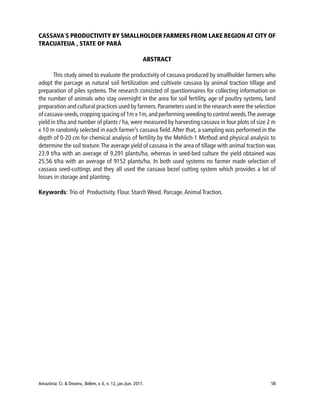 Amazônia: Ci. & Desenv., Belém, v. 6, n. 12, jan./jun. 2011. 58
CASSAVA´S PRODUCTIVITY BY SMALLHOLDER FARMERS FROM LAKE REGION AT CITY OF
TRACUATEUA , STATE OF PARÁ
ABSTRACT
This study aimed to evaluate the productivity of cassava produced by smallholder farmers who
adopt the parcage as natural soil fertilization and cultivate cassava by animal traction tillage and
preparation of piles systems. The research consisted of questionnaires for collecting information on
the number of animals who stay overnight in the area for soil fertility, age of poultry systems, land
preparation and cultural practices used by farmers.Parameters used in the research were the selection
of cassava-seeds,cropping spacing of 1m x 1m,and performing weeding to control weeds.The average
yield in t/ha and number of plants / ha, were measured by harvesting cassava in four plots of size 2 m
x 10 m randomly selected in each farmer’s cassava field.After that, a sampling was performed in the
depth of 0-20 cm for chemical analysis of fertility by the Mehlich-1 Method and physical analysis to
determine the soil texture.The average yield of cassava in the area of tillage with animal traction was
23.9 t/ha with an average of 9.291 plants/ha, whereas in seed-bed culture the yield obtained was
25.56 t/ha with an average of 9152 plants/ha. In both used systems no farmer made selection of
cassava seed-cuttings and they all used the cassava bezel cutting system which provides a lot of
losses in storage and planting.
Keywords: Trio of Productivity. Flour. Starch Weed. Parcage.Animal Traction.
 