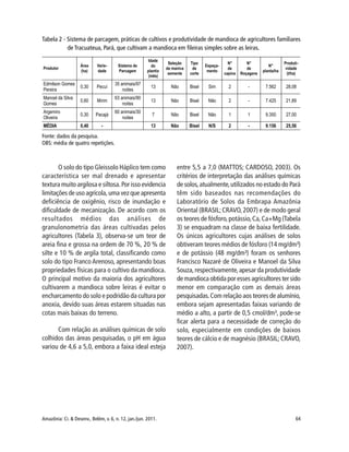 Amazônia: Ci. & Desenv., Belém, v. 6, n. 12, jan./jun. 2011. 64
Fonte: dados da pesquisa.
OBS: média de quatro repetições.
O solo do tipo Gleissolo Háplico tem como
característica ser mal drenado e apresentar
textura muito argilosa e siltosa.Por isso evidencia
limitações de uso agrícola, uma vez que apresenta
deficiência de oxigênio, risco de inundação e
dificuldade de mecanização. De acordo com os
resultados médios das análises de
granulonometria das áreas cultivadas pelos
agricultores (Tabela 3), observa-se um teor de
areia fina e grossa na ordem de 70 %, 20 % de
silte e 10 % de argila total, classificando como
solo do tipo Franco Arenoso, apresentando boas
propriedades físicas para o cultivo da mandioca.
O principal motivo da maioria dos agricultores
cultivarem a mandioca sobre leiras é evitar o
encharcamento do solo e podridão da cultura por
anoxia, devido suas áreas estarem situadas nas
cotas mais baixas do terreno.
Com relação as análises químicas de solo
colhidos das áreas pesquisadas, o pH em água
variou de 4,6 a 5,0, embora a faixa ideal esteja
entre 5,5 a 7,0 (MATTOS; CARDOSO, 2003). Os
critérios de interpretação das análises químicas
de solos,atualmente,utilizados no estado do Pará
têm sido baseados nas recomendações do
Laboratório de Solos da Embrapa Amazônia
Oriental (BRASIL;CRAVO,2007) e de modo geral
os teores de fósforo,potássio,Ca,Ca+Mg (Tabela
3) se enquadram na classe de baixa fertilidade.
Os únicos agricultores cujas análises de solos
obtiveram teores médios de fósforo (14 mg/dm³)
e de potássio (48 mg/dm³) foram os senhores
Francisco Nazaré de Oliveira e Manoel da Silva
Souza,respectivamente,apesar da produtividade
de mandioca obtida por esses agricultores ter sido
menor em comparação com as demais áreas
pesquisadas.Com relação aos teores de alumínio,
embora sejam apresentadas faixas variando de
médio a alto, a partir de 0,5 cmol/dm³, pode-se
ficar alerta para a necessidade de correção do
solo, especialmente em condições de baixos
teores de cálcio e de magnésio (BRASIL; CRAVO,
2007).
Tabela 2 - Sistema de parcagem, práticas de cultivos e produtividade de mandioca de agricultores familiares
de Tracuateua, Pará, que cultivam a mandioca em fileiras simples sobre as leiras.
 