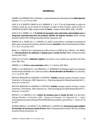 Amazônia: Ci. & Desenv., Belém, v. 6, n. 12, jan./jun. 2011. 66
REFERÊNCIAS
ALMEIDA,J.de;FERREIRA FILHO,J.R.Mandioca: uma boa alternativa para alimentação animal. BahiaAgrícola,
Salvador, v.7, n.1, p. 51-55, set. 2005.
ALVES, R. N. B; MODESTO JÚNIOR, M. de S; ANDRADE, A. C. da S. O Trio da Produtividade na cultura da
mandioca: estudo de caso de adoção de tecnologias na região no Baixo Tocantins, estado do Pará. In:
CONGRESSO DA ABIPTI, 2008, Campina Grande-PB. Anais... Campina Grande: ABIPTI, 2008. 1 CD-ROM.
ALVES, R. N. B.; HOMMA, A. K. O. O método de parcagem como alternativa agroecológica para a
integração agricultura/pecuária da produção familiar do Sudeste Paraense. Belém: Embrapa
Amazônia Oriental, 2005. (Embrapa Amazônia Oriental. Documento, 220).
BARBOSA, M. S.; SANTOS, M. A .S.; SANTANA, A.C. Análise socioeconômica e tecnológica da produção de
feijão-caupi no município de Tracuateua, Nordeste Paraense. Amazônia: Ciência & Desenvolvimento, Belém,
v. 5, n 10, p. 7-25, jan./jun. 2010.
BRASIL, E. C.; CRAVO, M. da S. Interpretação de análise de solos. In: CRAVO, M. da S.;VIÉGAS, I. J. M.; BRASIL,
E. C. Recomendações de adubação e calagem para o estado do Pará. Belém: Embrapa Amazônia
Oriental, 2007. 262 p.
COSTA, M. B. B. (Coord.). Adubação orgânica: nova síntese e novo caminho para agricultura. São Paulo:
Ícone, 1986. 104 p.
FERREIRA, J. C. V. O Pará e seus municípios. Belém: J. C.V. Ferreira, 2003. 686 p.
GOMES,C.J.de;CARVALHO,P.C.L.de;CARVALHO,F.L.C.;RODRIGUES,E.M.Adubação orgânica na recuperação
de solos de baixa fertilidade com o cultivo da mandioca. Revista Brasileira de Mandioca, Cruz dasAlmas,
v. 2, n. 2, p. 63-76, 1983.
INSTITUTO BRASILEIRO DE GEOGRAFIA E ESTATÍSTICA. Cidades: produção agrícola municipal; Lavouras
Temporárias e Permanentes. 2008. Disponível em: <http://www.ibge.gov.br/cidadesat/topwindow.htm?1>.
Acesso em: 13 maio 2011.
INSTITUTO BRASILEIRO DE GEOGRAFIA E ESTATÍSTICA. Cidades: produção agrícola municipal; Lavouras
Temporárias e Permanentes. 2009. Disponível em: <http://www.ibge.gov.br/cidadesat/topwindow.htm?1>.
Acesso em: 13 maio 2011.
MATTOS P. L. P.; CARDOSO, E. M. R. Cultivo da mandioca para o estado do Pará. Cruz das Almas:
Embrapa Mandioca e Fruticultura, 2003. (Sistemas de Produção, 13). Disponível em: < http://
sistemasdeproducao.cnptia.embrapa.br/FontesHTML/Mandioca/mandioca_para/cultivares >. Acesso em: 03
fev. 2011.
OLIVEIRA JUNIOR,R.C.de;SANTOS,P.L.dos;RODRIGUES,T.E.;VALENTE,M.A.Zoneamento agroecológico
do município de Tracuateua, Estado do Pará.Belém:EmbrapaAmazônia Oriental,1999.45 p.(Embrapa
Amazônia Oriental. Documentos, 15).
 