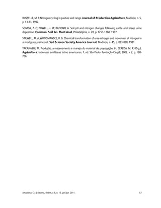 67Amazônia: Ci. & Desenv., Belém, v. 6, n. 12, jan./jun. 2011.
RUSSELLE, M. P. Nitrogen cycling in pasture and range. Journal of Production Agriculture, Madison, n. 5,
p. 13-23, 1992.
SOMDA, Z. C; POWELL, J. M; BATIONO, A. Soil pH and nitrogen changes following cattle and sheep urine
deposition. Commun. Soil Sci. Plant Anal, Philadelphia, n. 28, p. 1253-1268, 1997.
STILWELL, M.A;WOODMANSEE, R. G. Chemical transformation of urea-nitrogen and movement of nitrogen in
a shortgrass prairie soil. Soil Science Society America Journal, Madison, n. 45, p. 893-898, 1981.
TAKAHASHI, M. Produção, armazenamento e manejo do material de propagação. In: CEREDA, M. P. (Org.).
Agricultura: tuberosas amiláceas latino americanas. 1. ed. São Paulo: Fundação Cargill, 2002. v. 2, p. 198-
206.
 