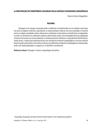 69Amazônia: Ci. & Desenv., Belém, v. 6, n. 12, jan./jun. 2011.
A CONSTRUÇÃO DETERRITÓRIOS CULTURAIS PELASANTIGAS SOCIEDADESAMAZÔNICAS
Marcos Pereira Magalhães*
RESUMO
Paisagem é um espaço construído onde o ambiente é transformado em um artefato social que,
tal como os objetos materiais, reproduzem as representações culturais de uma sociedade.A maneira
como as antigas sociedades nativas alteraram os ambientes naAmazônia ao interferirem na topografia,
no solo e ao semearem ou cultivarem espécies selecionadas,indica como atividades técnicas adequadas
e diversas tornaram-nos mais produtivos e,simultaneamente,familiares e culturalmente identificáveis.
Sendo assim, o espaço que apresenta locais com ocorrências materiais arqueológicas e recursos naturais
diversos pode representar um território cultural,com diferentes ambientes antropogênicos relacionados,
onde uma dada população se organiza e se identifica socialmente.
Palavras-chave: Paisagem. Cultura.Arqueologia-Amazônia.
*
Arqueólogo; Pesquisador do Museu Paraense Emílio Goeldi. E-mail: mpm@museu-goeldi.br
 