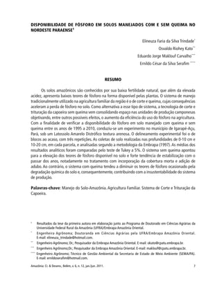 7Amazônia: Ci. & Desenv., Belém, v. 6, n. 12, jan./jun. 2011.
DISPONIBILIDADE DE FÓSFORO EM SOLOS MANEJADOS COM E SEM QUEIMA NO
NORDESTE PARAENSE1
Elineuza Faria da Silva Trindade*
Osvaldo Riohey Kato**
Eduardo Jorge Maklouf Carvalho***
Ernildo César da Silva Serafim ****
RESUMO
Os solos amazônicos são conhecidos por sua baixa fertilidade natural, que além da elevada
acidez, apresenta baixos teores de fósforo na forma disponível pelas plantas. O sistema de manejo
tradicionalmente utilizado na agricultura familiar da região é o de corte e queima, cujas consequências
aceleram a perda de fósforo no solo. Como alternativa a esse tipo de sistema, a tecnologia de corte e
trituração da capoeira sem queima vem consolidando espaço nas unidades de produção camponesas
objetivando, entre outros possíveis efeitos, o aumento da eficiência do uso do fósforo na agricultura.
Com a finalidade de verificar a disponibilidade do fósforo em solo manejado com queima e sem
queima entre os anos de 1995 a 2010, conduziu-se um experimento no município de Igarapé-Açu,
Pará, sob um Latossolo Amarelo Distrófico textura arenosa. O delineamento experimental foi o de
blocos ao acaso, com três repetições. As coletas de solo realizadas nas profundidades de 0-10 cm e
10-20 cm, em cada parcela, e analisadas segundo a metodologia da Embrapa (1997).As médias dos
resultados analíticos foram comparadas pelo teste de Tukey a 5%. O sistema sem queima apontou
para a elevação dos teores de fósforo disponível no solo e forte tendência de estabilização com o
passar dos anos, notadamente no tratamento com incorporação da cobertura morta e adição de
adubo. Ao contrário, o sistema com queima tendeu a diminuir os teores de fósforo ocasionado pela
degradação química do solo e, consequentemente, contribuindo com a insustentabilidade do sistema
de produção.
Palavras-chave: Manejo do Solo-Amazônia. Agricultura Familiar. Sistema de Corte e Trituração da
Capoeira.
1
Resultados da tese da primeira autora em elaboração junto ao Programa de Doutorado em Ciências Agrárias da
Universidade Federal Rural da Amazônia (UFRA)/Embrapa Amazônia Oriental.
*
Engenheira Agrônoma; Doutoranda em Ciências Agrárias pela UFRA/Embrapa Amazônia Oriental.
E-mail: elineuza_trindade@hotmail.com.
**
Engenheiro Agrônomo; Dr.; Pesquisador da Embrapa Amazônia Oriental. E-mail: okato@cpatu.embrapa.br.
***
Engenheiro Agrônomo;Dr.; Pesquisador da Embrapa Amazônia Oriental. E-mail: maklouf@cpatu.embrapa.br.
****
Engenheiro Agrônomo; Técnico de Gestão Ambiental da Secretaria de Estado de Meio Ambiente (SEMA/PA).
E-mail: ernildoserafim@hotmail.com.
 