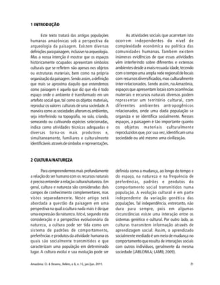 71Amazônia: Ci. & Desenv., Belém, v. 6, n. 12, jan./jun. 2011.
1 INTRODUÇÃO
Este texto tratará das antigas populações
humanas amazônicas sob a perspectiva da
arqueologia da paisagem. Existem diversas
definiçõesparapaisagem,inclusivenaarqueologia.
Mas a nossa intenção é mostrar que os espaços
historicamente ocupados apresentam símbolos
culturais que se refletem não apenas nos objetos
ou estruturas materiais, bem como na própria
organização da paisagem. Sendo assim, a definição
que mais se aproxima daquilo que entendemos
como paisagem é aquela que diz que ela é todo
espaço onde o ambiente é transformado em um
artefato social que, tal como os objetos materiais,
reproduz os valores culturais de uma sociedade.A
maneira como as sociedades alteram os ambientes,
seja interferindo na topografia, no solo, criando,
semeando ou cultivando espécies selecionadas,
indica como atividades técnicas adequadas e
diversas torna-os mais produtivos e,
simultaneamente, familiares e culturalmente
identificáveis através de símbolos e representações.
As atividades sociais que acarretam isto
ocorrem independentes do nível de
complexidade econômica ou política das
comunidades humanas. Também existem
inúmeras evidências de que essas atividades
vêm interferindo sobre diferentes e extensos
ambientes desde a mais recuada idade,tecendo
com o tempo uma ampla rede regional de locais
com recursos diversificados,mas culturalmente
inter-relacionados. Sendo assim, na Amazônia,
espaços que apresentam locais com ocorrências
materiais e recursos naturais diversos podem
representar um território cultural, com
diferentes ambientes antropogênicos
relacionados, onde uma dada população se
organiza e se identifica socialmente. Nesses
espaços, a paisagem é tão importante quanto
os objetos materiais culturalmente
reproduzidos que,por sua vez,identificam uma
sociedade ou até mesmo uma civilização.
2 CULTURA/NATUREZA
Para compreendermos mais profundamente
a relação do ser humano com os recursos naturais
é preciso entender a relação cultura/natureza. Em
geral, cultura e natureza são consideradas dois
campos de conhecimento complementares, mas
vistos separadamente. Neste artigo será
abordada a questão da paisagem em uma
perspectiva na qual a cultura nada mais é do que
uma expressão da natureza. Isto é, segundo esta
consideração e a perspectiva evolucionária da
natureza, a cultura pode ser tida como um
sistema de padrões de comportamento,
preferências e produtos da atividade humana os
quais são socialmente transmitidos e que
caracterizam uma população em determinado
lugar. A cultura evolui e sua evolução pode ser
definida como a mudança, ao longo do tempo e
do espaço, na natureza e na frequência de
preferências, padrões e produtos do
comportamento social transmitidos numa
população. A evolução cultural é em parte
independente da variação genética das
populações. Tal independência, entretanto, não
dura para sempre, pois em algumas
circunstâncias existe uma interação entre os
sistemas genético e cultural. Por outro lado, as
culturas transmitem informação através de
aprendizagem social. Assim, o aprendizado
socialmente mediado é um meio de mudança no
comportamento que resulta de interações sociais
com outros indivíduos, geralmente da mesma
sociedade (JABLONKA; LAMB, 2009).
 