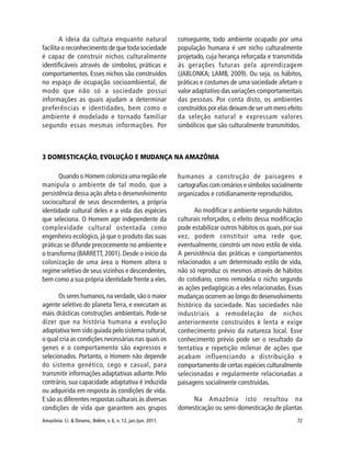 Amazônia: Ci. & Desenv., Belém, v. 6, n. 12, jan./jun. 2011. 72
Quando o Homem coloniza uma região ele
manipula o ambiente de tal modo, que a
persistência dessa ação afeta o desenvolvimento
sociocultural de seus descendentes, a própria
identidade cultural deles e a vida das espécies
que seleciona. O Homem age independente da
complexidade cultural ostentada como
engenheiro ecológico, já que o produto das suas
práticas se difunde precocemente no ambiente e
o transforma (BARRETT, 2001). Desde o início da
colonização de uma área o Homem altera o
regime seletivo de seus vizinhos e descendentes,
bem como a sua própria identidade frente a eles.
Os seres humanos,na verdade,são o maior
agente seletivo do planeta Terra, e executam as
mais drásticas construções ambientais. Pode-se
dizer que na história humana a evolução
adaptativa tem sido guiada pelo sistema cultural,
o qual cria as condições necessárias nas quais os
genes e o comportamento são expressos e
selecionados. Portanto, o Homem não depende
do sistema genético, cego e casual, para
transmitir informações adaptativas adiante.Pelo
contrário, sua capacidade adaptativa é induzida
ou adquirida em resposta às condições de vida.
E são as diferentes respostas culturais às diversas
condições de vida que garantem aos grupos
humanos a construção de paisagens e
cartografias com cenários e símbolos socialmente
organizados e cotidianamente reproduzidos.
Ao modificar o ambiente segundo hábitos
culturais reforçados, o efeito dessa modificação
pode estabilizar outros hábitos os quais, por sua
vez, podem constituir uma rede que,
eventualmente, constrói um novo estilo de vida.
A persistência das práticas e comportamentos
relacionados a um determinado estilo de vida,
não só reproduz os mesmos através de hábitos
do cotidiano, como remodela o nicho segundo
as ações pedagógicas a eles relacionadas. Essas
mudanças ocorrem ao longo do desenvolvimento
histórico da sociedade. Nas sociedades não
industriais a remodelação de nichos
anteriormente construídos é lenta e exige
conhecimento prévio da natureza local. Esse
conhecimento prévio pode ser o resultado da
tentativa e repetição milenar de ações que
acabam influenciando a distribuição e
comportamento de certas espécies culturalmente
selecionadas e regularmente relacionadas a
paisagens socialmente construídas.
Na Amazônia isto resultou na
domesticação ou semi-domesticação de plantas
A ideia da cultura enquanto natural
facilita o reconhecimento de que toda sociedade
é capaz de construir nichos culturalmente
identificáveis através de símbolos, práticas e
comportamentos. Esses nichos são construídos
no espaço de ocupação socioambiental, de
modo que não só a sociedade possui
informações as quais ajudam a determinar
preferências e identidades, bem como o
ambiente é modelado e tornado familiar
segundo essas mesmas informações. Por
conseguinte, todo ambiente ocupado por uma
população humana é um nicho culturalmente
projetado, cuja herança reforçada e transmitida
às gerações futuras pela aprendizagem
(JABLONKA; LAMB, 2009). Ou seja, os hábitos,
práticas e costumes de uma sociedade afetam o
valor adaptativo das variações comportamentais
das pessoas. Por conta disto, os ambientes
construídos por elas deixam de ser um mero efeito
da seleção natural e expressam valores
simbólicos que são culturalmente transmitidos.
3 DOMESTICAÇÃO, EVOLUÇÃO E MUDANÇA NA AMAZÔNIA
 