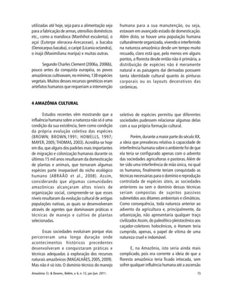73Amazônia: Ci. & Desenv., Belém, v. 6, n. 12, jan./jun. 2011.
utilizadas até hoje, seja para a alimentação seja
para a fabricação de armas,utensílios domésticos
etc., como a mandioca (Manhihot esculenta), o
açaí (Euterpe oleracea-Arecaceae), a bacaba
(Oenocarpus bacaba), o caripé (Licania octandra),
o inajá (Maximiliana maripa) e muitas outras.
Segundo Charles Clement (2006a, 2006b),
pouco antes da conquista européia, os povos
amazônicos cultivavam,no mínimo,138 espécies
vegetais.Muitos desses recursos genéticos eram
artefatos humanos que requeriam a intervenção
humana para a sua manutenção, ou seja,
estavam em avançado estado de domesticação.
Além disto, se houve uma população humana
culturalmente organizada, vivendo e interferindo
na natureza amazônica desde um tempo muito
recuado, claro está que, pelo menos em alguns
pontos, a floresta desde então não é primária, a
distribuição de espécies não é meramente
natural e as paisagens daí derivadas possuem
tanta identidade cultural quanto às pinturas
corporais ou os layouts decorativos das
cerâmicas.
4 AMAZÔNIA CULTURAL
Estudos recentes vêm mostrando que a
influência humana sobre a natureza não só é uma
condição da sua existência, bem como condição
da própria evolução coletiva das espécies
(BROWN; BROWN,1991; HOWELLS, 1997;
MAYER, 2005;THOMAS, 2003).Acredita-se hoje
em dia, que alguns dos padrões mais importantes
de migração e colonização humanas durante os
últimos 15 mil anos resultaram da domesticação
de plantas e animais, que tornaram algumas
espécies parte inseparável do nicho ecológico
humano (ABRAÃO et al., 2008). Assim,
considerando que algumas comunidades
amazônicas alcançaram altos níveis de
organização social, compreende-se que esses
níveis resultaram da evolução cultural de antigas
populações nativas, as quais se desenvolveram
através de agentes que dominavam práticas e
técnicas de manejo e cultivo de plantas
selecionadas.
Essas sociedades evoluíram porque elas
percorreram uma longa duração onde
acontecimentos históricos precedentes
desenvolveram e conquistaram práticas e
técnicas adequadas à exploração dos recursos
naturais amazônicos (MAGALHÃES,2005,2009).
Mas não é só isto. O domínio técnico do manejo
seletivo de espécies permitiu que diferentes
sociedades pudessem relacionar algumas delas
com a sua própria formação cultural.
Porém,durante a maior parte do século XX,
a ideia que prevaleceu relativa à capacidade de
interferência humana sobre o ambiente foi de que
ela teria se configurado apenas com o advento
das sociedades agricultoras e pastoras.Além de
ter sido uma interferência de mão única, no qual
os humanos, finalmente teriam conquistado as
técnicas necessárias para o domínio e reprodução
controlada de espécies úteis, as sociedades
anteriores ou sem o domínio dessas técnicas
seriam compostas de sujeitos passivos
submetidos aos ditames ambientais e climáticos.
Como consequência, toda natureza anterior ao
advento da agricultura e, principalmente, da
urbanização, não apresentaria qualquer traço
civilizador.Assim,do paleolítico pleistocênico aos
caçador-coletores holocênicos, o Homem teria
cumprido, apenas, o papel de vítima de uma
natureza cruel e indomável.
E, na Amazônia, isto seria ainda mais
complicado, pois era corrente a ideia de que a
floresta amazônica teria ficado intocada, sem
sofrer qualquer influência humana até a ascensão
 