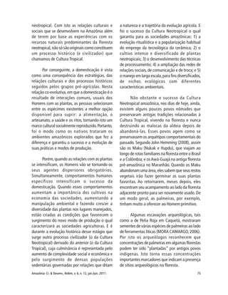 75Amazônia: Ci. & Desenv., Belém, v. 6, n. 12, jan./jun. 2011.
neotropical. Com isto as relações culturais e
sociais que se desenvolvem na Amazônia além
de terem por base as experiências com os
recursos naturais predominantes da floresta
neotropical, não só são originais como constituem
um processo histórico (e civilizador) que
chamamos de Cultura Tropical.
Por conseguinte, a domesticação é vista
como uma consequência das estratégias, das
relações culturais e dos processos históricos
seguidos pelos grupos pré-agrícolas. Nesta
relação co-evolutiva, em que a domesticação é o
resultado de interações comuns, usuais dos
Homens com as plantas, as pessoas selecionam
entre os espécimes existentes a melhor opção
disponível para suprir: a alimentação, o
artesanato, a saúde e os ritos, tornando isto um
marco cultural socialmente reproduzido.Portanto,
foi o modo como os nativos trataram os
ambientes amazônicos explorados que fez a
diferença e garantiu o sucesso e a evolução de
suas práticas e modos de produção.
Porém,quando as relações com as plantas
se intensificam, os Homens vão se tornando os
seus agentes dispersores obrigatórios.
Simultaneamente, comportamentos humanos
específicos intensificam o sucesso da
domesticação. Quando esses comportamentos
aumentam a importância dos cultivos na
economia das sociedades, aumentando a
manipulação ambiental e fazendo crescer a
diversidade das plantas nos lugares manejados,
estão criadas as condições que favorecem o
surgimento do novo modo de produção o qual
caracterizará as sociedades agricultoras. E é
durante a evolução histórica desse estágio que
surge outro processo civilizador (o da Cultura
Neotropical) derivado do anterior (o da Cultura
Tropical), cuja culminância é representada pelo
aumento de complexidade social e econômica e
pelo surgimento de densas populações
sedentárias governadas por relações que ditam
a natureza e a trajetória da evolução agrícola. E
foi o sucesso da Cultura Neotropical o qual
garantiu para as sociedades amazônicas: 1) a
evolução ritualística e a popularização habitual
do emprego da tecnológica da cerâmica; 2) o
cultivo intenso e diversificado de plantas
neotropicais; 3) o desenvolvimento das técnicas
de processamento; 4) a ampliação das redes de
relações sociais, de comunicação e de troca; e 5)
o manejo em larga escala,para fins diversificados,
de nichos ecológicos com diferentes
características ambientais.
Não obstante o sucesso da Cultura
Neotropical amazônica, nos dias de hoje, ainda,
existem alguns poucos povos nômades que
preservaram antigas tradições relacionadas à
Cultura Tropical, vivendo na floresta e nunca
destruindo as malocas da aldeia depois de
abandoná-las. Esses povos agem como se
preservassem os arquétipos comportamentais do
passado. Segundo John Hemming (2008), assim
são os Maku (Nukak e Hupdu), que viajam ao
longo de rotas familiares na floresta entre o Brasil
e a Colômbia; e osAwá-Guajá na antiga floresta
pré-amazônica no Maranhão. Quando os Maku
abandonam uma área, eles sabem que seus restos
vegetais irão fazer germinar as suas plantas
favoritas. Ao retornarem, meses depois, eles
encontram seu acampamento ao lado da floresta
adjacente pronto para ser novamente usado. De
um modo geral, as palmeiras, por exemplo,
tinham muito a oferecer ao Homem primitivo.
Algumas escavações arqueológicas, tais
como a de Peña Roja em Caquetá, mostraram
sementes de várias espécies de palmeiras ao lado
de ferramentas líticas (MORA CAMARGO,2006).
Por isto os arqueólogos reconhecem que
concentrações de palmeiras em algumas florestas
podem ter sido “plantadas” por antigos povos
indígenas. Isto torna essas concentrações
importantes marcadores que indicam a presença
de sítios arqueológicos na floresta.
 