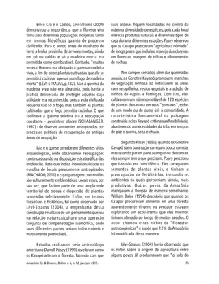 Amazônia: Ci. & Desenv., Belém, v. 6, n. 12, jan./jun. 2011. 76
Em o Cru e o Cozido, Lévi-Strauss (2004)
demonstrou a importância que a floresta viva
tinha para diferentes populações indígenas,tanto
em termos filosóficos quanto de processo
civilizador. Para o autor, antes do machado de
ferro a lenha provinha de árvores mortas, ainda
em pé ou caídas e só a madeira morta era
permitida como combustível. Contudo, “muitas
vezes o Homem era obrigado a queimar madeira
viva, a fim de obter plantas cultivadas que ele se
permitirá cozinhar apenas num fogo de madeira
morta”(LÉVI-STRAUSS,p.182).Mas a queima da
madeira viva não era aleatória, pois havia a
prática deliberada de proteger aquelas cuja
utilidade era reconhecida, pois a vida civilizada
requeria não só o fogo, mas também as plantas
cultivadas que o fogo permitia cozinhar. O que
facilitava a queima seletiva era a reocupação
constante - persistent places (SCHALANGER,
1992) - de diversos ambientes antropizados por
processos práticos de recuperação de antigas
áreas de ocupação.
Isto é o que se percebe em diferentes sítios
arqueológicos, onde observamos reocupações
contínuas ou não na disposição estratigráfica das
evidências. Fato que indica intencionalidade na
escolha de locais previamente antropizados
(MACHADO,2010) e cujas paisagens construídas
são culturalmente emblemáticas.Locais esses,por
sua vez, que faziam parte de uma ampla rede
territorial de trocas e dispersão de plantas
semeadas seletivamente. Enfim, em termos
filosóficos e históricos, tal como observado por
Lévi-Strauss (2004), a engenharia dessa
construção resultava de um pensamento que via
na relação natureza/cultura uma operação
conjunta de compenetração isomórfica, onde
suas diferentes partes seriam indiscerníveis e
mutuamente permeáveis.
Estudos realizados pelo antropólogo
americano Darrell Posey (1990) revelaram como
os Kayapó alteram a floresta, fazendo com que
suas aldeias fiquem localizadas no centro da
máxima diversidade de espécies, pois cada local
oferecia produtos naturais e diferentes tipos de
caça durante diferentes estações.Posey observou
que os Kayapó praticavam“agricultura nômade”
de longo prazo que incluía o manejo das clareiras
em florestas, margens de trilhas e afloramentos
de rochas.
Nos campos cerrados,além das queimadas
anuais, os Gorotire Kayapó promovem manchas
de vegetação lenhosa ao fertilizarem as áreas
com serapilheira, restos vegetais e a adição de
ninhos de cupins e formigas. Com isto, eles
cultivavam um número notável de 120 espécies
de plantas da savana em seus “pomares”, todas
de um modo ou de outro útil à comunidade. A
característica fundamental da paisagem
construída pelos Kayapó está na sua flexibilidade,
abastecendo as necessidades da tribo em tempos
de paz e guerra, seca e chuva.
Segundo Posey (1990),quando os Gorotire
Kayapó saem para caçar carregam pouca comida,
mas quando param para acampar ou descansar,
eles sempre têm o que precisam.Posey percebeu
que isto não era coincidência. Eles carregavam
sementes de plantas úteis, e tinham a
preocupação de fertilizá-las, tornando os
ambientes os quais percorriam, ainda, mais
produtivos. Outros povos da Amazônia
manejavam a floresta de maneira semelhante.
William Balée (1994) descobriu que quando os
Ka´apor procuravam alimento em uma floresta
aparentemente virgem, na verdade estavam
explorando um ecossistema que eles mesmos
tinham alterado ao longo de muitos séculos. O
autor chamou estes nichos de “florestas
antropogênicas” e supôs que 12% da Amazônia
foi modificada dessa maneira.
Lévi-Strauss (2004) havia observado que
os mitos sobre a origem da agricultura entre
alguns povos Jê proclamavam que “o solo do
 