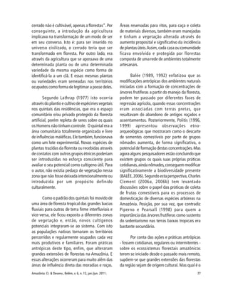 77Amazônia: Ci. & Desenv., Belém, v. 6, n. 12, jan./jun. 2011.
cerrado não é cultivável,apenas a florestas”.Por
conseguinte, a introdução da agricultura
implicava na transformação de um modo de ser
em seu converso. Isto é: para ser inserido no
universo civilizado, o cerrado teria que ser
transformado em floresta. Por outro lado, era
através da agricultura que se apossava de uma
determinada planta ou de uma determinada
variedade da mesma espécie como forma de
identificá-la a um clã. E essas mesmas plantas
ou variedades eram semeadas nos territórios
ocupados como forma de legitimar a posse deles.
Segundo Lathrap (1977) isto ocorria
através do plantio e cultivo de espécimes vegetais
nos quintais das residências, que era o espaço
comunitário e/ou privado protegido da floresta
artificial, porém repleta de seres sobre os quais
os Homens não tinham controle. O quintal era a
área comunitária totalmente organizada e livre
de influências maléficas.Ele também,funcionava
como um lote experimental. Novas espécies de
plantas trazidas da floresta ou recebidas através
de contatos com outros grupos étnicos poderiam
ser introduzidas no esforço consciente para
avaliar o seu potencial como cultígeno útil. Para
o autor, não existia pedaço de vegetação nessa
zona que não fosse deixada intencionalmente ou
introduzida por um propósito definido
culturalmente.
Como o padrão dos quintais foi movido de
uma área de floresta tropical das grandes bacias
fluviais para outras de terra firme interfluviais e
vice-versa, ele ficou exposto a diferentes zonas
de vegetação e, então, novos cultígenos
potenciais integraram-se ao sistema. Com isto
as populações nativas tornaram os territórios
percorridos e regularmente ocupados cada vez
mais produtivos e familiares. Foram práticas
antrópicas deste tipo, enfim, que alteraram
grandes extensões de florestas na Amazônia. E
essas alterações ocorreram para muito além das
áreas de influência direta das moradias e roças.
Áreas reservadas para ritos, para caça e coleta
de materiais diversos, também eram manejadas
e tinham a vegetação alterada através do
aumento proposital e significativo da incidência
de plantas úteis.Assim,cada casa ou comunidade
ficava envolvida e protegida por florestas
composta de uma rede de ambientes totalmente
artesanais.
Balée (1989, 1992) enfatizou que as
modificações antrópicas dos ambientes naturais
iniciadas com a formação de concentrações de
árvores frutíferas a partir do manejo da floresta,
podem ter passado por diferentes fases de
regressão agrícola, quando essas concentrações
eram associadas com terras pretas, que
resultavam do abandono de antigos roçados e
assentamentos. Posteriormente, Politis (1996,
1999) apresentou observações etno-
arqueológicas que mostraram como o descarte
de sementes comestíveis por parte de grupos
nômades aumenta, de forma significativa, o
potencial de formação destas concentrações.Mas
agora alguns pesquisadores estão concluindo que
existem grupos os quais suas próprias práticas
cotidianas,ainda nômades,conseguem modificar
significativamente a biodiversidade presente
(BALÉE,2006).Segundo esta perspectiva,Charles
Clement (2006a, 2006b) tem levantado
discussões sobre o papel das práticas de coleta
de frutas comestíveis para os processos de
domesticação de diversas espécies arbóreas na
Amazônia. Posição, por sua vez, que contradiz
Piperno e Pearsall (1998) para quem a
importância das árvores frutíferas como sustento
do sedentarismo nas terras baixas tropicais era
bastante secundário.
Por conta das ações e práticas antrópicas
- fossem cotidianas, regulares ou intermitentes -
sobre os ecossistemas florestais amazônicos
terem se iniciado desde o passado mais remoto,
supõem-se que grandes extensões das florestas
da região sejam de origem cultural. Mas qual é o
 