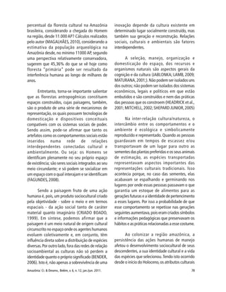 Amazônia: Ci. & Desenv., Belém, v. 6, n. 12, jan./jun. 2011. 78
percentual da floresta cultural na Amazônia
brasileira, considerando a chegada do Homem
na região, desde 11.000AP? Cálculos realizados
pelo autor (MAGALHÃES, 2010), considerando a
estimativa da população arqueológica na
Amazônia desde, no mínimo 11000 AP, segundo
uma perspectiva relativamente conservadora,
sugerem que 45,36% do que se vê hoje como
floresta “primária” pode ser resultado da
interferência humana ao longo de milhares de
anos.
Entretanto, torna-se importante salientar
que as florestas antropogênicas constituem
espaços construídos, cujas paisagens, também,
são o produto de uma série de mecanismos de
representação, os quais possuem tecnologias de
domesticação e dispositivos conceituais
compatíveis com os sistemas sociais de poder.
Sendo assim, pode-se afirmar que tanto os
artefatos como os comportamentos sociais estão
inseridos numa rede de relações
interdependentes conectadas cultural e
ambientalmente. Ou seja: os Homens se
identificam plenamente no seu próprio espaço
de existência; são seres sociais integrados ao seu
meio circundante; e só podem se socializar em
um espaço com o qual interajam e se identificam
(FAGUNDES, 2008).
Sendo a paisagem fruto de uma ação
humana é, pois, um produto sociocultural criado
pela objetividade - sobre o meio e em termos
espaciais - da ação social tanto de caráter
material quanto imaginário (CRIADO BOADO,
1999). Em síntese, podemos afirmar que a
paisagem é um meio natural de origem cultural
circunscrito no espaço onde os agentes humanos
evoluem coletivamente e, em conjunto, têm
influência direta sobre a distribuição de espécies
diversas.Por outro lado,fora das redes de relação
socioambiental as culturas não só perdem a
identidade quanto o próprio significado (BENDER,
2006). Isto é, não apenas a sobrevivência de uma
inovação depende da cultura existente em
determinado lugar socialmente construído, mas
também sua geração e reconstrução. Relações
sociais, culturais e ambientais são fatores
interdependentes.
A seleção, manejo, organização e
domesticação do espaço, dos recursos e
organismos naturais são aspectos gerais da
cognição e da cultura (JABLONKA; LAMB, 2009;
MATURANA,2001;).Não podem ser isolados uns
dos outros; não podem ser isolados dos sistemas
econômicos, legais e políticos em que estão
embutidos e são construídos e nem das práticas
das pessoas que os constroem (HEADRICK et al.,
2001;MITCHELL,2002;SHEPARD JUNIOR,2005)
Na inter-relação cultura/natureza, o
intercâmbio entre os comportamentos e o
ambiente é ecológica e simbolicamente
reproduzido e representado. Quando as pessoas
guardavam em tempos de escassez e/ou
transportavam de um lugar para outro as
sementes das plantas preferidas e os seus animais
de estimação, as espécies transportadas
representavam aspectos importantes das
representações culturais tradicionais. Isso
acontecia porque, no caso das sementes, elas
acabavam se espalhando e germinando nos
lugares por onde essas pessoas passavam o que
garantia um estoque de alimentos para as
gerações futuras e a identidade de pertencimento
a esses lugares. Por isso a probabilidade de que
esse comportamento se repetisse nas gerações
seguintes aumentava,pois eram criados símbolos
e informações pedagógicas que preservavam os
hábitos e as práticas relacionadas a esse costume.
Ao colonizar a região amazônica, a
persistência das ações humanas de manejo
afetou o desenvolvimento sociocultural de seus
descendentes, a sua identidade cultural e a vida
das espécies que selecionou.Tendo isto ocorrido
desde o início do Holoceno,os atributos culturais
 