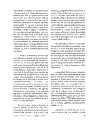 79Amazônia: Ci. & Desenv., Belém, v. 6, n. 12, jan./jun. 2011.
desenvolvidos foram frutos da inteiração regional
e da longa duração da relação cultura/natureza.
Nessa relação, além dos produtos culturais se
identificarem com a floresta tropical onde se
desenvolveram a própria floresta tropical
reproduziu, de um modo ou de outro, o produto
dessa relação. Por sua vez, as práticas dessa
relação ficaram atreladas à evolução história das
sociedades ao longo do tempo e se caracterizou,
tal como observado por Lévi-Strauss, como um
processo civilizador. Deste modo, desde a sua
chegada, os seres humanos, como agentes
seletivos daAmazônia executaram, intermitente
ou continuamente, em diferentes territórios
culturais da região, a construção de ambientes e
a formatação de uma civilização, segundo suas
tradições e o nível de complexidade social que
ostentaram.
O nível de interferência depende das
necessidades geradas pela complexidade social.
Portanto, entre sociedades de caçadores-
coletores as necessidades, geralmente, não
implicam em alterações radicais do ambiente,tais
como aquelas exigidas para a construção de
canais, de tesos e outras obras urbanas. Não é
este tipo de interferência que caracteriza
domesticação da paisagem em si, já que não
envolve o manejo coletivo de animais, plantas
ou da geografia. A interferência antrópica dos
caçadores-coletores, consciente ou
inconscientemente, só se caracteriza como
domesticação quando eles interferem, em um
primeiro momento, na distribuição das espécies
culturalmente selecionadas e, no momento
seguinte, na incidência e comportamento delas,
tornando-as,então,antropogênicas.Há,portanto,
uma diferença no tipo de interferência que a
cultura faz sobre a natureza.
De todo modo a cultura só domestica a
natureza quando age sobre os seres vivos,
incluindo aí os próprios seres humanos.Paisagem
domesticada, portanto, é o espaço cuja
distribuição, comportamento e concentração de
espécies foram induzidos intensamente por
práticas culturais orientadas. No início a
construção antrópica dessa paisagem pode ser
aleatória e conscientemente involuntária, mas ela
resulta em um produto antropogênico de
reconhecido valor para as gerações beneficiárias.
Em consequência, esse produto tem
possibilidades de se tornar não só fundamental
para o desenvolvimento histórico da sociedade
ou sociedades que o produziu como, também,
consciente e tecnologicamente mais elaborado
pelas sociedades herdeiras.
Por outro lado, quanto mais complexa for
a organização cultural de uma sociedade menos
aleatória é a sua evolução histórica, pois
comportamentos aprendidos interagem com
todos os eventos recorrentes no desenvolvimento
das mudanças. Se essas mudanças se refletem
na construção ou reconstrução dos nichos que
os abrigam, elas não só são reforçadas pelas
ações pedagógicas bem como interferem mais
intensamente na evolução das espécies a elas
relacionadas.
A capacidade do Homem de manipular a
evolução é derivada da sua capacidade de pensar
e de se comunicar por símbolos. Com o sistema
simbólico o Homem pode planejar, prever e
produzir efeitos sobre a evolução biológica.
Entretanto, como na natureza todos os
organismos, humanos ou não, formam uma
complexa teia de inteirações, tudo interage, de
modo que a evolução opera simultaneamente
para todas as espécies inter-relacionadas de um
ambiente (MATURANA,2002). Ou seja,tal como
proposto por Rindos (1989), tudo nos leva a crer
que a ação do Homem sobre o ambiente é uma
ação co-evolutiva e,portanto,ele é coletivamente
afetado por ela.
A partir do momento em que a ação
coletiva promovida pela seleção cultural
 