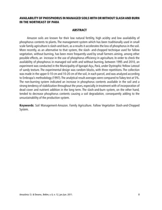 Amazônia: Ci. & Desenv., Belém, v. 6, n. 12, jan./jun. 2011. 8
AVAILABILITY OF PHOSPHORUS IN MANAGED SOILSWITH ORWITHOUT SLASHAND BURN
IN THE NORTHEAST OF PARA
ABSTRACT
Amazon soils are known for their low natural fertility, high acidity and low availability of
phosphorus contents to plants. The management system which has been traditionally used in small
scale family agriculture is slash-and-burn, as a results it accelerates the loss of phosphorus in the soil.
More recently, as an alternative to that system, the slash- and-chopped technique used for fallow
vegetation, without burning, has been more frequently used by small farmers aiming, among other
possible effects, an increase in the use of phosphorus efficiency in agriculture. In order to check the
availability of phosphorus in managed soil with and without burning, between 1995 and 2010, an
experiment was conducted in the Municipality of Igarapé-Açu, Pará, under Dystrophic Yellow Latosol
of sandy texture. The experimental design was random blocks, with three repetitions. The collection
was made in the upper 0-10 cm and 10-20 cm of the soil, in each parcel, and was analyzed according
to Embrapa’s methodology (1997).The analytical result averages were compared toTukey test at 5%.
The non-burning system indicated an increase in phosphorus contents available in the soil and a
strong tendency of stabilization throughout the years, especially in treatment with of incorporation of
dead cover and nutrient addition in the long term. The slash-and-burn system, on the other hand,
tended to decrease phosphorus contents causing a soil degradation, consequently adding to the
unsustainability of the production system.
Keywords: Soil Management-Amazon. Family Agriculture. Fallow Vegetation Slash-and-Chopped
System.
 