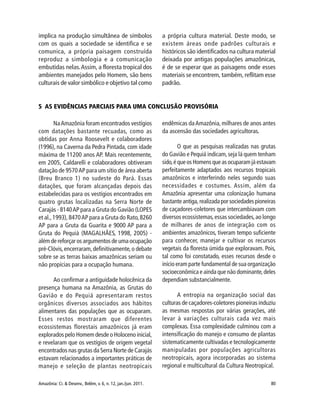 Amazônia: Ci. & Desenv., Belém, v. 6, n. 12, jan./jun. 2011. 80
implica na produção simultânea de símbolos
com os quais a sociedade se identifica e se
comunica, a própria paisagem construída
reproduz a simbologia e a comunicação
embutidas nelas.Assim, a floresta tropical dos
ambientes manejados pelo Homem, são bens
culturais de valor simbólico e objetivo tal como
a própria cultura material. Deste modo, se
existem áreas onde padrões culturais e
históricos são identificados na cultura material
deixada por antigas populações amazônicas,
é de se esperar que as paisagens onde esses
materiais se encontrem, também, reflitam esse
padrão.
5 AS EVIDÊNCIAS PARCIAIS PARA UMA CONCLUSÃO PROVISÓRIA
NaAmazônia foram encontrados vestígios
com datações bastante recuadas, como as
obtidas por Anna Roosevelt e colaboradores
(1996), na Caverna da Pedra Pintada, com idade
máxima de 11200 anos AP. Mais recentemente,
em 2005, Caldarelli e colaboradores obtiveram
datação de 9570AP para um sítio de área aberta
(Breu Branco 1) no sudeste do Pará. Essas
datações, que foram alcançadas depois das
estabelecidas para os vestígios encontrados em
quatro grutas localizadas na Serra Norte de
Carajás - 8140AP para a Gruta do Gavião (LOPES
et al.,1993),8470AP para a Gruta do Rato,8260
AP para a Gruta da Guarita e 9000 AP para a
Gruta do Pequiá (MAGALHÃES, 1998, 2005) -
além de reforçar os argumentos de uma ocupação
pré-Clóvis,encerraram,definitivamente,o debate
sobre se as terras baixas amazônicas seriam ou
não propícias para a ocupação humana.
Ao confirmar a antiguidade holocênica da
presença humana na Amazônia, as Grutas do
Gavião e do Pequiá apresentaram restos
orgânicos diversos associados aos hábitos
alimentares das populações que as ocuparam.
Esses restos mostraram que diferentes
ecossistemas florestais amazônicos já eram
explorados pelo Homem desde o Holoceno inicial,
e revelaram que os vestígios de origem vegetal
encontrados nas grutas da Serra Norte de Carajás
estavam relacionados a importantes práticas de
manejo e seleção de plantas neotropicais
endêmicas daAmazônia, milhares de anos antes
da ascensão das sociedades agricultoras.
O que as pesquisas realizadas nas grutas
do Gavião e Pequiá indicam,seja lá quem tenham
sido,é que os Homens que as ocuparam já estavam
perfeitamente adaptados aos recursos tropicais
amazônicos e interferindo neles segundo suas
necessidades e costumes. Assim, além da
Amazônia apresentar uma colonização humana
bastanteantiga,realizadaporsociedadespioneiras
de caçadores-coletores que intercambiavam com
diversos ecossistemas,essas sociedades,ao longo
de milhares de anos de integração com os
ambientes amazônicos, tiveram tempo suficiente
para conhecer, manejar e cultivar os recursos
vegetais da floresta úmida que exploravam. Pois,
tal como foi constatado, esses recursos desde o
início eram parte fundamental de sua organização
socioeconômica e ainda que não dominante,deles
dependiam substancialmente.
A entropia na organização social das
culturas de caçadores-coletores pioneiras induziu
as mesmas respostas por várias gerações, até
levar à variações culturais cada vez mais
complexas. Essa complexidade culminou com a
intensificação do manejo e consumo de plantas
sistematicamente cultivadas e tecnologicamente
manipuladas por populações agricultoras
neotropicais, agora incorporadas ao sistema
regional e multicultural da Cultura Neotropical.
 