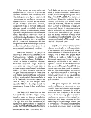 81Amazônia: Ci. & Desenv., Belém, v. 6, n. 12, jan./jun. 2011.
De fato, a maior parte dos vestígios de
manejo encontrados associados às populações
agricultoras amazônicas eram as mesmas plantas
utilizadas (especialmente algumas das principais)
e consumidas por populações pioneiras de
caçadores-coletores. Isto teria ocorrido através
de um processo civilizador contínuo,
principalmente no que se referem às práticas que
adaptaram o modo de produção, as relações
culturais e os hábitos sociais aos recursos naturais
explorados,todos provenientes e consumados na
floresta neotropical amazônica. Foram as
persistentes ações voltadas para o manejo direto
e indireto do ambiente, que criaram nichos
culturais cada vez mais abrangentes e deixaram
um legado o qual foi transmitido de geração para
geração,até ser definitivamente incorporado aos
padrões culturais regionais mais complexos.
Inventário botânico e pesquisas
arqueológicas ainda inéditas comandadas por
Vera Guapindaia e realizadas nos platôs da
Floresta Nacional Saracá-Taquera (FLONA Saracá-
Taquera), localizados no interflúvio Trombetas/
Nhamundá revelaram traços bastante
convincentes de ações antrópicas sobre a
formação das coberturas florestais locais. Essas
florestas parecem constituir verdadeiras
paisagens construídas ao longo de centenas de
anos. Hipótese que se justifica por conta desta
região ser uma importante área arqueológica, a
PA-OR (Oriximiná) conforme estabelecido por
Simões & Costa (1978), onde até agora foram
registrados 120 sítios de antigas sociedades
agricultoras, de elevado nível de complexidade
social.
Esses sítios estão distribuídos nos mais
diversos ambientes,incluindo as margens dos rios,
igarapés e lagos; nas áreas de terras baixas
localizadas entre as margens dos rios principais
e dos lagos e nas suas áreas mais elevadas; no
topo dos platôs e,principalmente,na base de suas
encostas (GUAPINDAIA;LOPES,2004;MACHADO,
2001). Assim, os vestígios arqueológicos da
ocupação humana pretérita da área não estão
restritos,apenas, às margens dos grandes cursos
d’água (GUAPINDAIA, 2008). Além disto, foram
identificados dois estilos cerâmicos (Pocó e
Konduri), que mesmos que sejam frutos de
sociedades diferentes, ocorrem nos mesmos
nichos e parecem ter pertencido a povos que, em
termos gerais, tiveram os mesmos costumes e
práticas ambientais. Para completar, datações
radiocarbônicas diversas indicam que a ocupação
local e o manejo ambiental intensivo teriam
começado, no mínimo, há 6000 AP, com os Pocó
e se acentuado desde 4000 anos AP com os
Konduri (GUAPINDAIA, 2008).
Os platôs,onde foram observadas grandes
e diversas concentrações de frutíferas associadas
ou não,comporiam áreas de captação de recursos
para as populações lacustres e/ou ribeirinhas.Por
exemplo, pode-se inferir como propõe Morán
(1990) que a coleta de frutos típicos de
determinada época do ano levasse a população
a rearranjos organizacionais para permitir a
exploração adequada de tal fonte de alimentos.
E/ou, conforme Shanley & Rosa (2005), para
construir esperas em áreas com árvores atrativas
para caça, especialmente aquelas ricas em flores
de Caryocar villosum (comum no platô Greig, por
exemplo), apreciadas por sua capacidade de
atrair caça, tanto quantitativa, quanto
qualitativamente.
Isto pode implicar em dispersão
populacional de grupos organizados com base
em mitos, rituais, parentesco etc. e na ocupação
sazonal, por grupos pequenos, dos platôs e
interflúvios, para a exploração dos recursos
naturais locais. Tais ocupações interfeririam
regularmente na composição natural das
florestas. Portanto, áreas circunscritas aos sítios
podem ter passado por manejos diversos, quer
na coleta e cultivo seletivo de espécies,bem como
na construção de cenários sociais (residências,
 