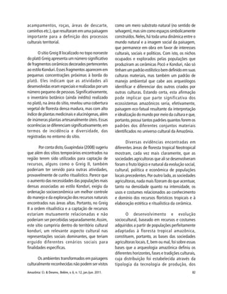 Amazônia: Ci. & Desenv., Belém, v. 6, n. 12, jan./jun. 2011. 82
acampamentos, roças, áreas de descarte,
caminhos etc.), que resultaram em uma paisagem
importante para a definição dos processos
culturais territorial.
O sítio Greig II localizado no topo noroeste
do platô Greig apresenta um número significativo
de fragmentos cerâmicos decorados pertencentes
ao estilo Konduri.Esses fragmentos aparecem em
pequenas concentrações próximas à borda do
platô. Eles indicam que as atividades ali
desenvolvidas eram especiais e realizadas por um
número pequeno de pessoas.Significativamente,
o inventário botânico (ainda inédito) realizado
no platô,na área do sítio,revelou uma cobertura
vegetal de floresta densa madura, mas com alto
índice de plantas medicinais e alucinógenas,além
de inúmeras plantas artesanalmente úteis. Essas
ocorrências se diferenciam significativamente,em
termos de incidência e diversidade, das
registradas no entorno do sítio.
Por conta disto,Guapindaia (2008) sugeriu
que além dos sítios temporários encontrados na
região terem sido utilizados para captação de
recursos, alguns como o Greig II, também
poderiam ter servido para outras atividades,
provavelmente de cunho ritualístico. Parece que
o aumento das necessidades das populações mais
densas associadas ao estilo Kondurí, exigiu da
ordenação socioeconômica um melhor controle
do manejo e da exploração dos recursos naturais
encontrados nas áreas altas. Portanto, no Greig
II a ordem ritualística e a captação de recursos
estariam mutuamente relacionadas e não
poderiam ser percebidas separadamente.Assim,
este sítio cumpriria dentro do território cultural
kondurí, um relevante aspecto cultural nas
representações sociais dominantes, que teriam
erguido diferentes cenários sociais para
finalidades específicas.
Os ambientes transformados em paisagens
culturalmente reconhecidas não podem ser vistos
como um mero substrato natural (no sentido de
selvagem),mas sim como espaços simbolicamente
construídos. Neles, há toda uma dinâmica entre o
mundo natural e a imagem social da paisagem,
que permanece em obra em favor de interesses
culturais, sociais e políticos. Com isto, os nichos
ocupados e explorados pelas populações que
produziram as cerâmicas Pocó e Konduri, não só
tinhamumpadrãoestilísticobemdefinidoemsuas
culturas materiais, mas também um padrão de
manejo ambiental que cabe aos arqueólogos
identificar e diferenciar dos outros criados por
outras culturas. Estando certa, esta afirmação
pode implicar que parte significativa dos
ecossistemas amazônicos seria, efetivamente,
paisagem eco-fatual resultante da interpretação
e idealização do mundo por meio da cultura e que,
portanto,possui tantos padrões quantos forem os
padrões dos diferentes conjuntos materiais
identificados no universo cultural da Amazônia.
Diversas evidências encontradas em
diferentes áreas de floresta tropical Neotropical
mostram, cada vez mais claramente, que as
sociedades agricultoras que ali se desenvolveram
foram o fruto lógico e natural da evolução social,
cultural, política e econômica de populações
locais precedentes.Por outro lado,as sociedades
agricultoras, nada mais fizeram do que acentuar,
tanto na densidade quanto na intensidade, os
usos e costumes relacionados ao conhecimento
e domínio dos recursos florísticos tropicais e à
elaboração estética e ritualística da cerâmica.
O desenvolvimento e evolução
sociocultural, baseado em recursos e costumes
adquiridos a partir de populações perfeitamente
adaptadas à floresta tropical amazônica,
constituem, portanto, as bases das sociedades
agricultoras locais.E,bem ou mal,foi sobre essas
bases que a arqueologia amazônica definiu os
diferentes horizontes,fases e tradições culturais,
cuja distribuição foi estabelecida através da
tipologia da tecnologia de produção, dos
 