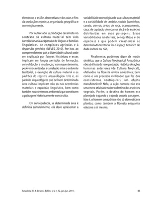 83Amazônia: Ci. & Desenv., Belém, v. 6, n. 12, jan./jun. 2011.
elementos e estilos decorativos e dos usos e fins
da produção ceramista, organizada geográfica e
cronologicamente.
Por outro lado, a produção ceramista no
contexto da cultura material tem sido
correlacionada à expansão de línguas e famílias
linguísticas, de complexos agrícolas e à
dispersão genética (NEVES, 2010). Por isto, ao
compreendermos que a diversidade cultural pode
ser explicada por fatores históricos e esses
implicam em longos períodos de formação,
consolidação e mudanças, consequentemente,
poderemos entender a correlação entre o ambiente
territorial, a evolução da cultura material e os
padrões do registro arqueológico. Isto é, os
padrões arqueológicos que definem determinada
área cultural implicam não só nas ocorrências
materiais e expansão linguística, bem como
também nos elementos ambientais que constituem
a paisagem historicamente construída.
Em consequência, se determinada área é
definida culturalmente, ela deve apresentar a
variabilidade cronológica da sua cultura material
e a variabilidade de cenários sociais (caminhos;
canais; aterros; áreas de roça, acampamento,
caça; de captação de recursos etc.) e de espécies
distribuídas em suas paisagens. Essas
variabilidades (materiais, cenográficas e de
espécies) é que podem caracterizar se
determinado território foi o espaço histórico de
dada cultura ou não.
Finalmente, podemos dizer de modo
sintético, que a Cultura Neotropical Amazônica
não só é fruto da reorganização histórica de ações
humanas anteriores (de Cultura Tropical),
efetivadas na floresta úmida amazônica, bem
como é um processo civilizador que fez dos
ecossistemas neotropicais, um objeto
manufaturável! Nela, a ação humana não era
uma mera atividade sobre o destino das espécies
vegetais. Porém, o destino do homem era
planejado traçando o traço da própria paisagem.
Isto é, o homem amazônico não só domesticava
plantas, como também a floresta enquanto
educava a si mesmo.
 